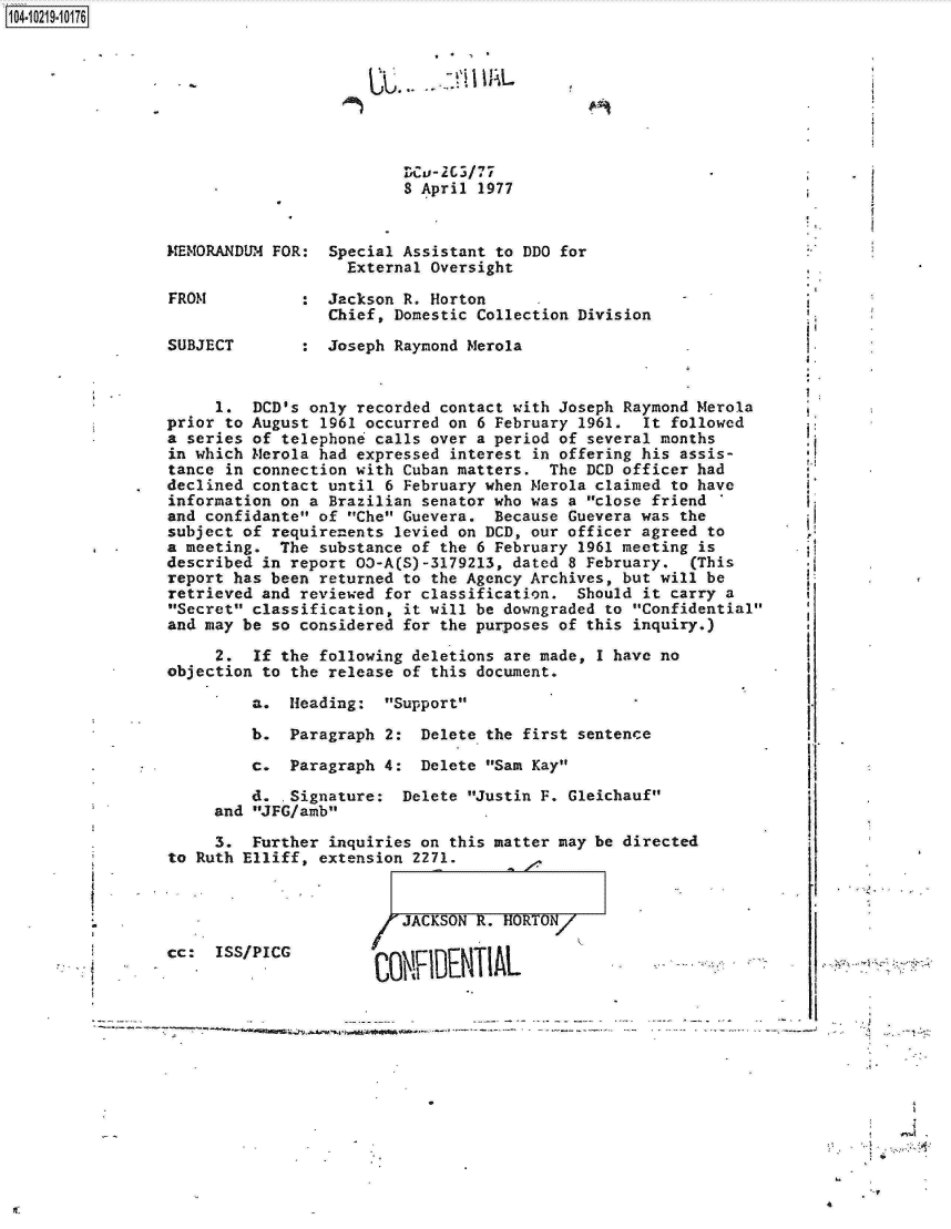 handle is hein.jfk/jfkarch17193 and id is 1 raw text is: 104-10219-10176








                                           V4LV-2 C / 77
                                           8 April 1977


                 MEMORANDUM  FOR:  Special Assistant to DDO for
                                     External Oversight

                 FROM           :  Jackson R. Horton
                                   Chief, Domestic Collection Division

                 SUBJECT        :  Joseph Raymond Merola


                      1.  DCD's  only recorded contact with Joseph Raymond Merola
                 prior  to August 1961 occurred on 6 February 1961.  It followed
                 a series of  telephone calls over a period of several months
                 in which Merola  had expressed interest in offering his assis-
                 tance  in connection with Cuban matters.  The DCD officer had
                 declined  contact until 6 February when Merola claimed to have
                 information  on a Brazilian senator who was a close friend
                 and confidante  of Che Guevera.  Because Guevera was the
                 subject of  requirenents levied on DCD, our officer agreed to
                 a meeting.  The  substance of the 6 February 1961 meeting is
                 described  in report 03-A(S)-3179213, dated 8 February.  (This
                 report has been  returned to the Agency Archives, but will be
                 retrieved and  reviewed for classification.  Should it carry a
                 Secret classification,  it will be downgraded to Confidential
                 and may be  so considered for the purposes of this inquiry.)

                      2.   If the following deletions are made, I have no
                 objection  to the release of this document.

                          a.  Heading:   Support

                          b.   Paragraph 2:  Delete the first sentence

                          c.   Paragraph 4:  Delete Sam Kay

                          d.  .Signature:  Delete Justin F. Gleichauf
                      and JFG/amb

                      3.   Further inquiries on this matter may be directed
                 to Ruth Elliff,  extension 2271.


                         JACKSON R. HURTUN/
cc:  ISS/PICG
                      CONWlUENIIAL


I


- e: ,


4



