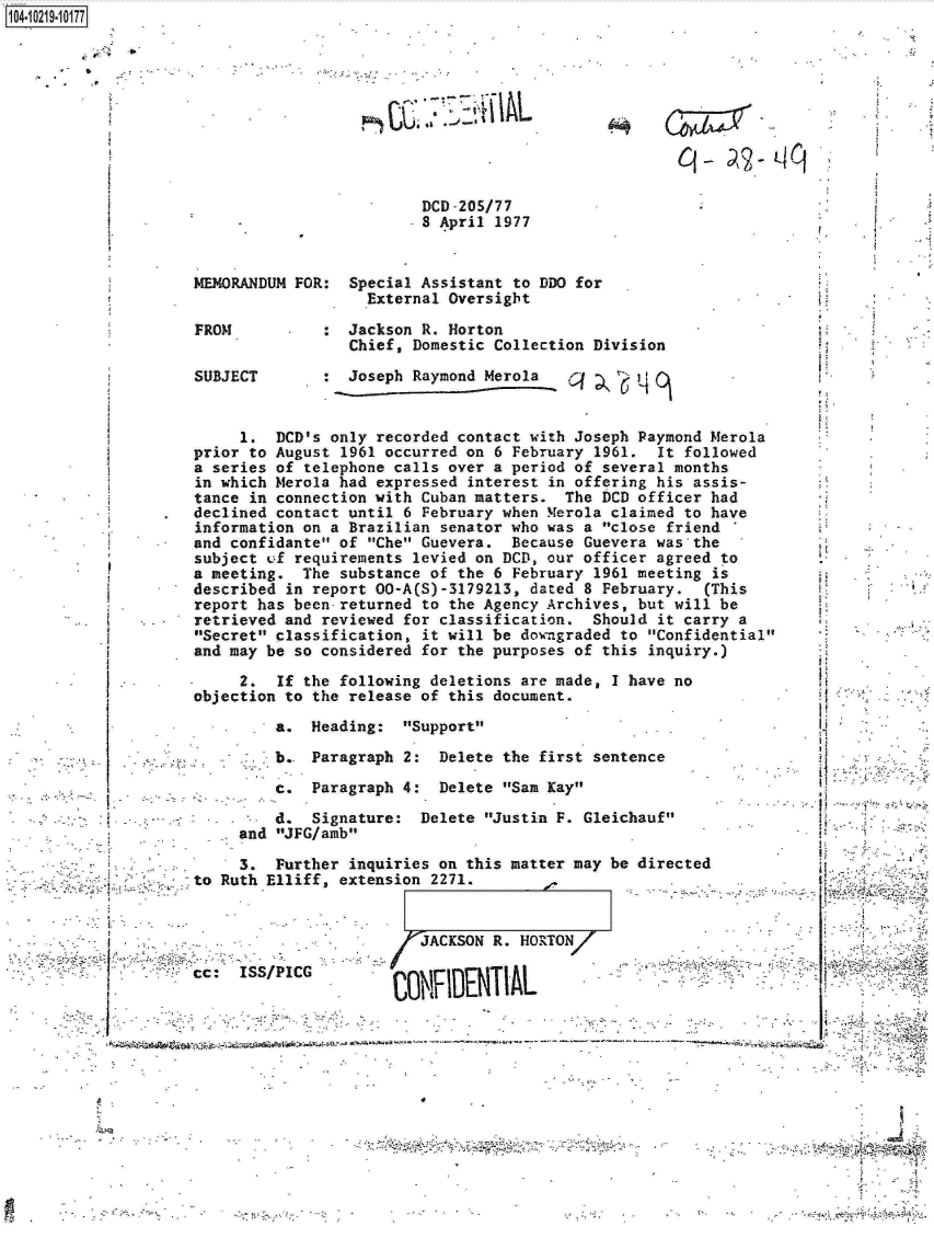 handle is hein.jfk/jfkarch17194 and id is 1 raw text is: 1O4~iO219~1O177


         '9


CX  7Z3-~I~L


Cl-  ~2~t4Cf


DCD-205/77
8 April 1977


MEMORANDUM FOR


FROM

SUBJECT


:  Special Assistant to DDO for
     External Oversight

:  Jackson R. Horton
   Chief, Domestic Collection Division

   Joseph Raymond Merola


     1.  DCD's only recorded contact with Joseph Paymond Merola
prior to August 1961 occurred on 6 February 1961.  It followed
a series of telephone calls over a period of several months
in which Merola had expressed interest in offering his assis-
tance in connection with Cuban matters.  The DCD officer had
declined contact until 6 February when Merola claimed to have
information on a Brazilian senator who was a close friend
and confidante of Che Guevera.  Because Guevera was the
subject of requirements levied on DCD, our officer agreed to
a meeting.  The substance of the 6 February 1961 meeting is
described in report 00-A(S)-3179213, dated 8 February.   (This
report has been-returned to the Agency Archives, but will be
retrieved and reviewed for classification.  Should it carry a
Secret classification, it will be downgraded to Confidential
and may be so considered for the purposes of this inquiry.)

     2.  If the following deletions are made, I have no
objection to the release of this document.

         a.  Heading:  Support

         b.  Paragraph 2:  Delete the first sentence

         c.  Paragraph 4:  Delete San Kay

         d.  Signature:  Delete Justin F. Gleichauf
     and JFG/amb


     3.  Further inquiries on this matter may
to Ruth Elliff, extension 2271.


be directed


                       / JACKSON R. HORTON/

cc:  ISS/PICG


A


        S--  I'' ''W¶. I-
S.     ~'-'----. -, >~M;L-- -~ - - -
  ...........................- ~-----


*


-i


~L-~ ~


E                      I


7


