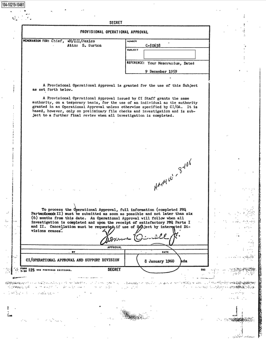 handle is hein.jfk/jfkarch17219 and id is 1 raw text is: 11 04-iO291O


             SECRET

PROVISIONAL OPERATIONAL APPROVAL


HMOANDUN FOR, Chief, WH ILI/A,.oxico
                   Attni  S. B~urton


REFERENCE: Your Memoraniwn, Dated

        9 December 1959


        A Provisional Operational Approval is granted for the use of this Subject
   as set forth below.

       A Provisional Operational Approval issued by CI Staff grants the same
   authority, on a temporary basis, for the use of an individual as the authority
   granted in an Operational Approval unless otherwise specified by CI/QA. It is
   based, hovever, only on preliminary file checks and investigation and is sub-
   ject to a further final review when all investigation is completed.















                                  1/





       To process the perational Approval, full information (completed PRQ
  Parto    c  II) must be submitted as soon as possible and not later than six
  (6) months from this date. An Operational Approval will follow vben all
  Investigation is completed and upon the receipt of satisfactory PM Parts I
  and II.  Cancellation must be reques  if use of   ject by inte  ted Di-
  visions Jeases.                 Ad



                        by          APPROVAL
                             . avDATIE

CI/OPERAIOKAL APPROVAL AND SUPPCBT DIVISION         8 January 1960   da


I A 125 %st evin


SECRET


Sal  -


A


V+ '0.


