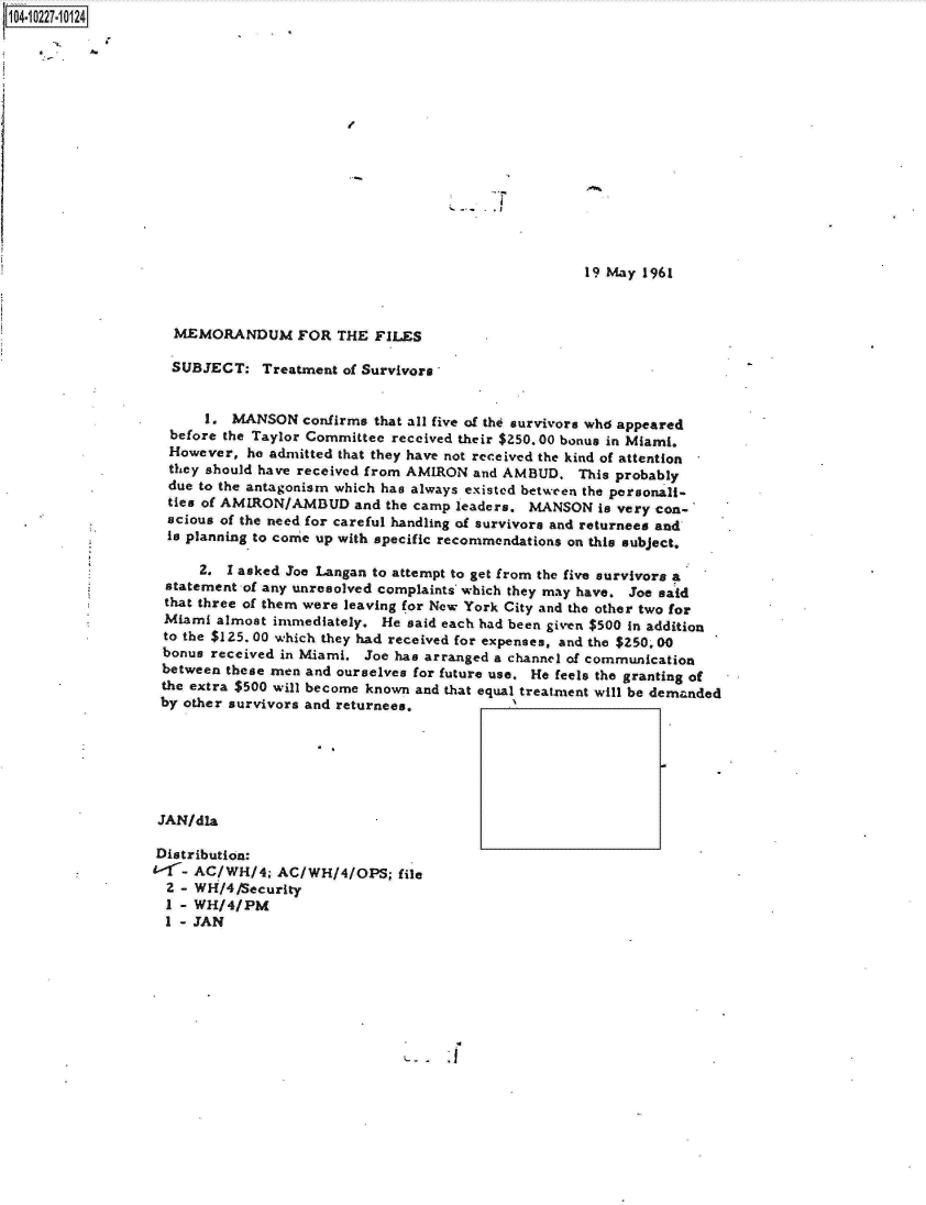 handle is hein.jfk/jfkarch17583 and id is 1 raw text is: 0O4 i227-101 24















                                                                       19 May 1961



                    MEMORANDUM FOR THE FILES

                    SUBJECT:   Treatment of Survivors


                        1. MANSON   confirms that all five of the survivors who appeared
                    before the Taylor Committee received their $250. 00 bonus in Miami.
                    However, he admitted that they have not received the kind of attention
                    they should have received from AMIRON and AMBUD.  This probably
                    due to the antagonism which has always existed between the personali-
                    ties of AMIRON/AMBUD   and the camp leaders. MANSON  is very con-
                    scious of the need for careful handling of survivors and returnees and
                    is planning to come up with specific recommendations on this subject.

                       2.  I asked Joe Langan to attempt to get from the five survivors a
                   statement of any unresolved complaints which they may have. Joe said
                   that three of them were leaving for New York City and the other two for
                   Miami  almost immediately. He said each had been given $500 in addition
                   to the $125. 00 which they had received for expenses, and the $250. 00
                   bonus received in Miami. Joe has arranged a channel of communication
                   between these men and ourselves for future use. He feels the granting of
                   the extra $500 will become known and that equal treatment will be demanded
                   by other survivors and returnees.






                   JAN/dla

                   Distribution:
                   1-r AC/WH/4;  AC/WH/4/OPS;   file
                   2 - WH/4/Security
                   I - WH/4/PM
                   I - JAN


-  j


