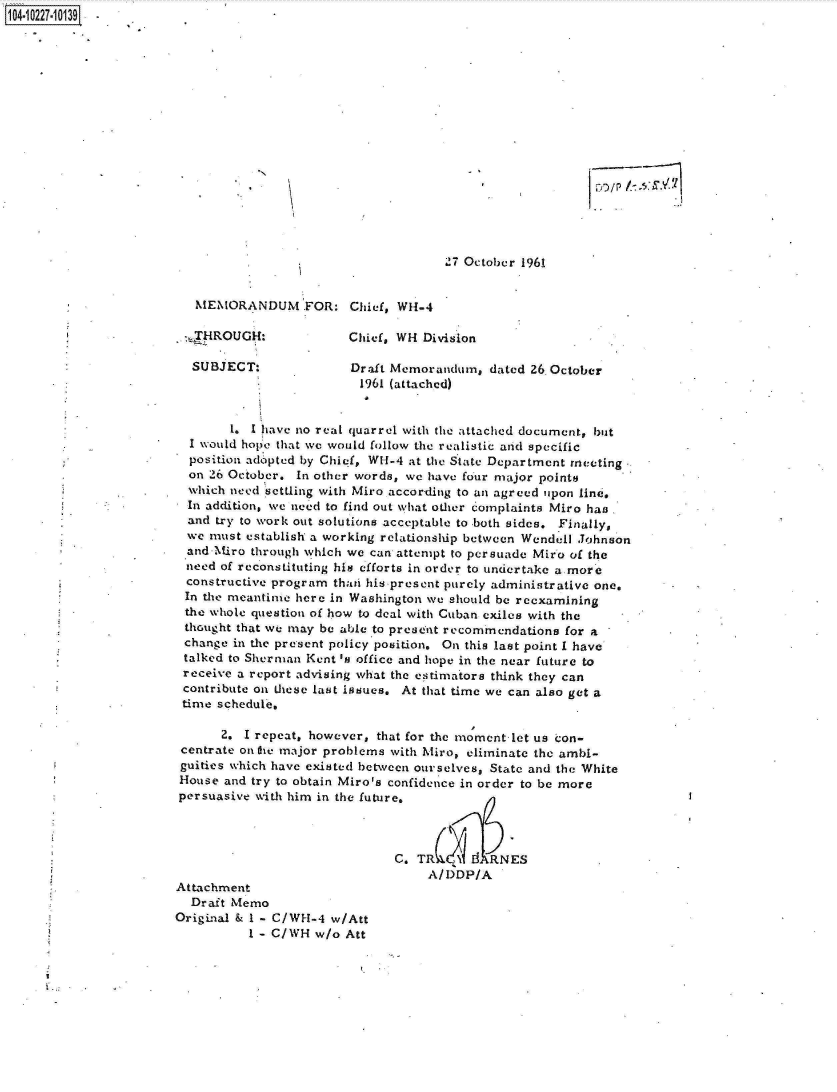 handle is hein.jfk/jfkarch17596 and id is 1 raw text is: 104-10227-10139-

















                                                             `7 October 1961


                          MEMORANDUM FOR: Chief, Wi4-4

                          ,_HROUGH:             Chief, WH Division

                          SUBJECT:              Draft Memorandum,  dated 26,October
                                                 1961 (attached)


                               1. I have no real quarrel with the attached document, but
                         I would hope that we would follow the realistic and specific
                         position adopted by Chief, WH -4 at the State Department meeting
                         on 26 October. In other words, we have four major points
                         which need settling with Miro according to an agreed upon line.
                         In addition, we need to find out what other complaints Miro has
                         and try to work out solutions acceptable to both sides. Finally,
                         we must establish a working relationship between Wendell Johnson
                         and-Miro through which we can attempt to persuade Miro of the
                         need of reconstituting his efforts in order to undertake a more
                         constructive program thati his present purely administrative one.
                         In the meantime here in Washington we should be reexamining
                         the whole question of how to deal with Cuban exiles with the
                         thought that we may be able to present recommendations for a
                         change in the present policy position. On this last point I have
                         talked to Sherman Kent 's office and hope in the near future to
                         receive a report advising what the estimators think they can
                         contribute on these last issues. At that time we can also get a
                         time schedule,

                              2. I repeat, however, that for the moment let us con-
                        centrate ontre major problems with hiro, eliminate the ambi-
                        guities which have existed between ourselves, State and the White
                        House and try to obtain Miro's confidence in order to be more
                        persuasive with him in the future.



                                                      C.T        d RNES
                                                           A/DDP/A
                       Attachment
                          Draft Memo
                       Original & I - C/WH-4 w/Att
                                  I - C/WH w/o Att


