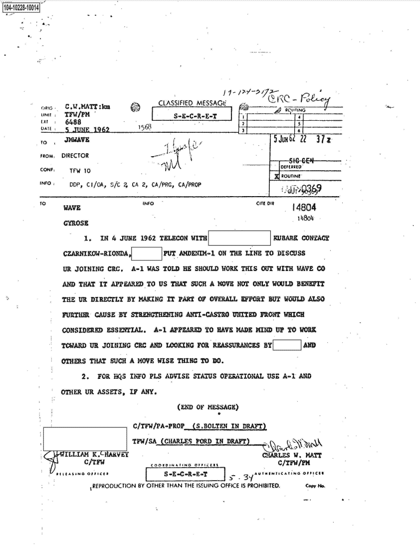 handle is hein.jfk/jfkarch17643 and id is 1 raw text is: 104-10228-10014











                                       CLASSIFIED MESSAGI                        (7
            ORG C.U.MAT:km                              -                 jN
         UNIT  TF/PM                       S-E-C-R-E                      4  
         ExT   6488                                         2
         ATE   5 JUNE  1962       13

         to    JMAVE                                                5Jux   22  37z
         FROM DIRECTOR

         CONF   TFW 10                                                DEFERRED
                                                                   .ROUTNE
         INFO   DDP, CI/OA, S/C ?, CA 2, CA/PRG, CA/PROP

         To    WAVE                INFO                         CITE o   14804

               GYROSE

                    1.  IN 4 JUNE 1962 TELECON WITH                 KUBARK CONTAC

               CZARNIKOW-RIONDA         PUT ANDENIN-1 ON THE LINE TO DISCUSS

               UR JOINING CRC,  A-1 WAS TOLD HE SHOULD WORK THIS OUT WITH WAVE CO

               AND THAT IT APPEARED TO US THAT SUCH A MOVE NOT ONLY WOULD BENEIT

               THE UR DIRECTLY BY MAKING IT PART OF OVERALL EFFORT BUT WOULD ALSO

               MFTIER  CAUSE BY STRENGTHENING ANTI-CASTRO UNITED FRONT WHICH

               CONSIDERED ESSENTIAL.  A-1 APPEARED TO HAVE MADE MIND UP TO WORK

               TCWARD UR JOINING CRC AND LOOKING FOR REASSURANCES BY        AND

               OTHERS THAT SUCH A MOVE WISE THING TO DO.

                   2.  FOR   QS IhTO PLS ADVISE STATUS OPERATIONAL USE A-1 AND

              OTHER UR ASSETS,  IF ANY.

                                            (END OF MESSAGE)

                                C/Tw/PA-PROP (S.BOLTEN   IN DRAFT)

                                TFW/SA (CHARLES POR  IN DRAFT)
               ILLIAM K.AVEY                                     CHARLES W. MA
                    C/TFW            COOED I    OFcIa                C/TFW/PM
             f IASING OffICeI           S-E-CR-ET         -    AUINn TICArANo Oppices
                      1REPRODUCTION BY OTHER THAN THE ISSUING OFFICE IS PROHIBITED.  cow mm.


