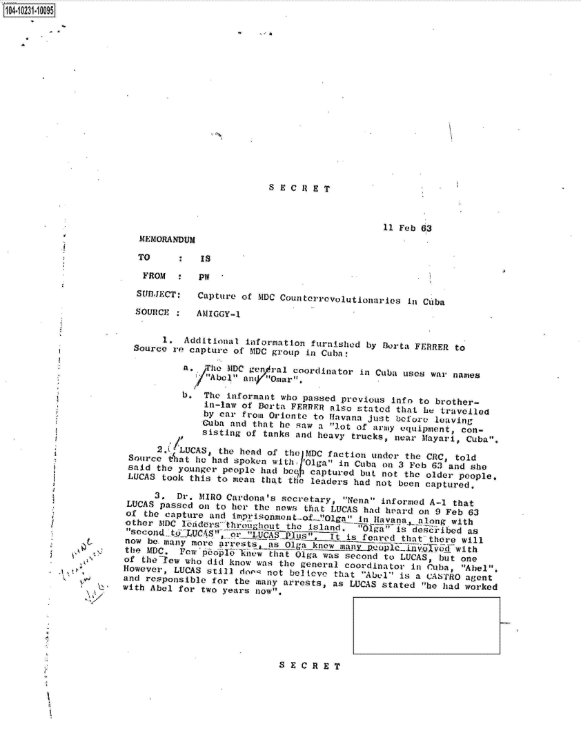 handle is hein.jfk/jfkarch17767 and id is 1 raw text is: 1O4~iO231~1OO95


S E C R E T


    U
    ~
    I)
V   ~.s
   V


                                            11 Feb 63
   MEMORANDUM

   TO        Is

   FROM      PW

   SUBJECT:  Capture of MDC Counterrevolutionaries in Cuba

   SOURCE    AMIGGY-1


       1. Additional information furnished by Berta FERRER to
  Source rfe Capture of MDC group ill Cuba:

          a. oTe  MDC gen/al coordinator in Cuba uses war names
             /'Abel an9( Omar,

          b.  The informant who passed previous info to brother-
              in-law of Berta FERRRR also stated that he travelled
              by car from Oriente to Havana just before leaving
              Cuba and that he saw a lot of army equipment, con-
              sisting of tanks and heavy trucks, near Mayaie, Cuba.
      L 'LUCAS, the head of the    yUDCtion uder  a CA       told
 source cat ure had spoken with 'Olga in Cuba on 3 Feb 63and she
 said the younger people had begh captured but not the older people,
 LUCAS took this to mean that thle leaders had not been captured.

     3.  Dr. MIRO Cardona's secretary, Nena informed A-1 that
 LUCAS passed onl to her the news that LUCAS had hward onl 9 Feb 63
 of the capture and imrsneto-!la        in Havana, along with
 other MDC lnidors thLughout the island. Olga is described as
 second_ toLUC S r  LUCAS       It is fered  that there will
 now be. many more krrestsbs Olga knw is ferd  t1htved   with
 the MDC. Few poohat Ool1igan was second to LUCAS, but one
 of the-lew who did know was the general coordinator' in Cuba, Abel.
 However, LUCAS still dow not begIene that Abel is a CASTRO agent
 and responsible for the many arrests, as LUCAS stated he had worked
with Abel for two years now.


SECRET


