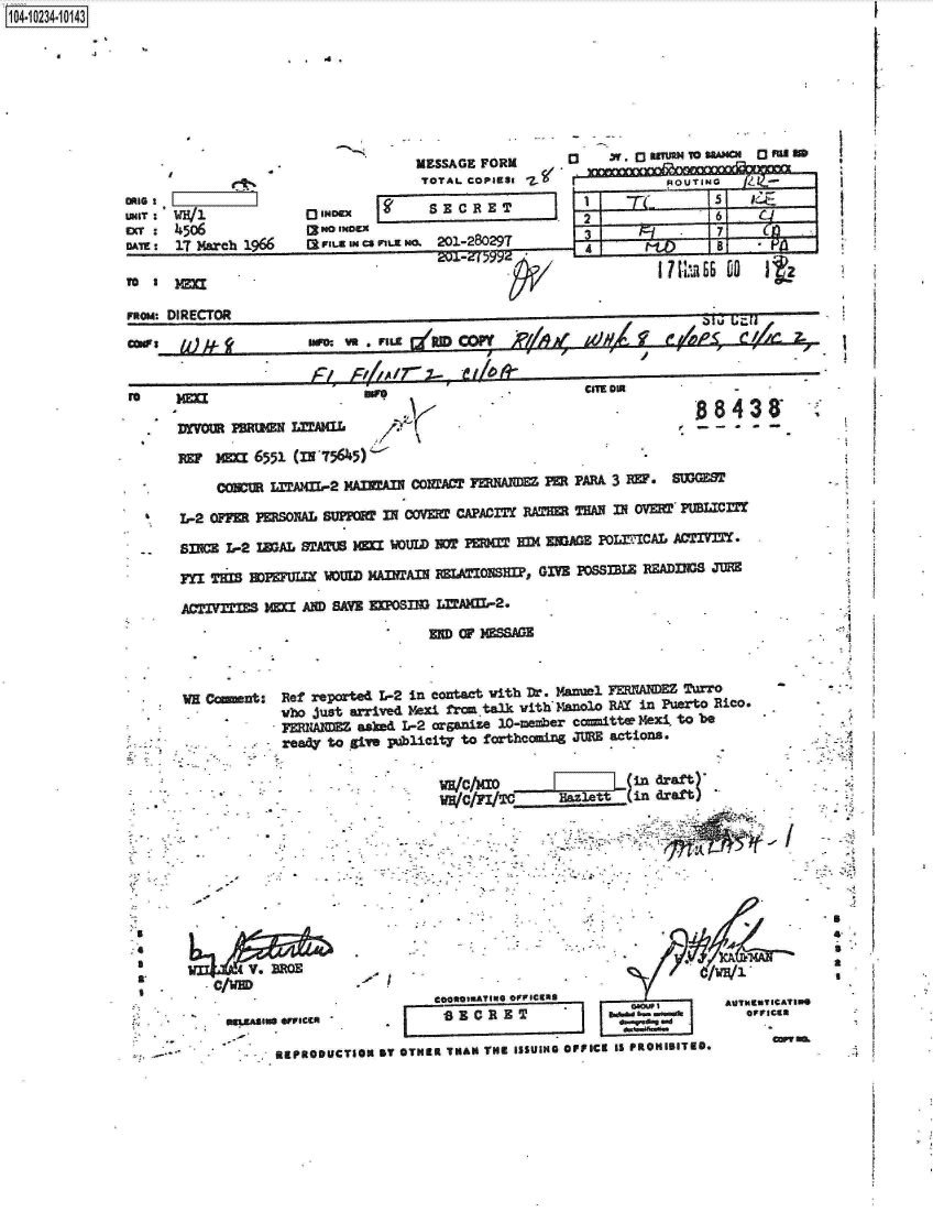 handle is hein.jfk/jfkarch17905 and id is 1 raw text is: 1O4~iO234~1O143

      4   -3                          d.


UNIT: WW1
      450b
DATE, 17 March 1966


TO I  mm


              MESSAGE FORM   03   X. 03   EEUU4OU 00 MEED
              TOTAL COPaRSe                 ROUTLLAXLINGUiii

   0 IO   -     SECRET                                        56 Iz

 (lsFILE INcsnVLE o. 201-28029T   3               7-t
                                      4a

1RM                                         7I~CU / li66D t


nom:   DIRCTO                                                              T~E~ I~ f ){~9 ' i ,A P iA
      cos    ow e m dU CPY&df;Xel7
                              fA~r   -    I!


V* Drr   w wt3N LITAMa.L  /-

    T  Ml 6551 (331'5645)'~

       COWUR LITV2[L-2 MAIU   COMA=CI FENA2W ER   PARA, 3 R17 SUOGEM

S  L-2 OF1 PS0XAL            IN~ COMI CAPACITY RABR THANIN ft VD PULIC

-- sxwcz L-2 IWAL STAM MIa  WOULDW  PERM=  EX EME   PO=.-CAL AM'IVITT.

  FYI TI   HOEUI WOULD   MANTAN  MIATIONS1W, GIVE POSThIE READINGS JUR

  ACTIV==~   iH= AIM SAVE M[Psim LITAXm-2.
                                MIDCPSSAGE


wH Cmmt: Ref   reported L-2 in conxtact vith Dr. Manuel FEMAM Turro
            who just arrived Mexi fran talk vith'manolo RAY in Puerto Rico.
            FMIM~ asked   L-2 organize 10-meber cemittw Mexl, to be
            ready to give pjb1icity to forthcoming JURE actions.


  WHA  V X 0  ind ra ft


WWC/FVT.              .et l -rr


I


                                             oia~tAUNCUTICA~T


BEgPROOUCTION BT OTHER THAN THUIS S5UING OFFICK 19 PROHIBITED-


I

L


>3
A
I
a.
I


IN

FA


J t$


I

     I.














<1

















S
£
3
a

  *  ¶



  -4


