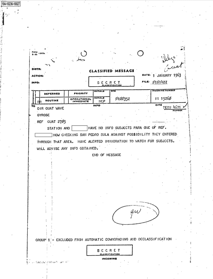 handle is hein.jfk/jfkarch17964 and id is 1 raw text is: 1O4~iO236~1OO27




I,


CLASSIFIED  MiSSACI


    ).




    1  JANUARY 1963

FILM2


SE  C R E T..
    ...Ames ....an


r1eI~,A~a i&AUflft~ I


   DEPERRED      PRIORITY
                omrRATIONAL.S~~s3z012
    ROUTINE      IMMEDIATE            0035Z            in 15260
DIR GUAT WAVE             I                                TEGU 46
                                                               NUM
GYROSE

REF  GUAT 2705
     STAT I ON AND      HAVE NO INFO SUBJECTS PARA ONE O REF.

        NOW CHECK ING SAN PE&RO SULA AGAINST POS$IDILITY TH ZY ENTERED-

THROUCH THAT AREA. HAVE ALERTED IMM4-ICRATION TO WATCH FOR SUBJECTS.

WILL ADVISE ANY INFO OBTAINED.
                          END OF MESSAGE


(1 '


71R


            N
4,


GROUP 1 - EXCLU


)ED FROM AUTOMATIC COWIGRADING AND DECLASSIFICATION


              SECRE T
              CLASSIFICATION
          . INCOMING


c


,0


ACTSONs
INFO$


I


-1


