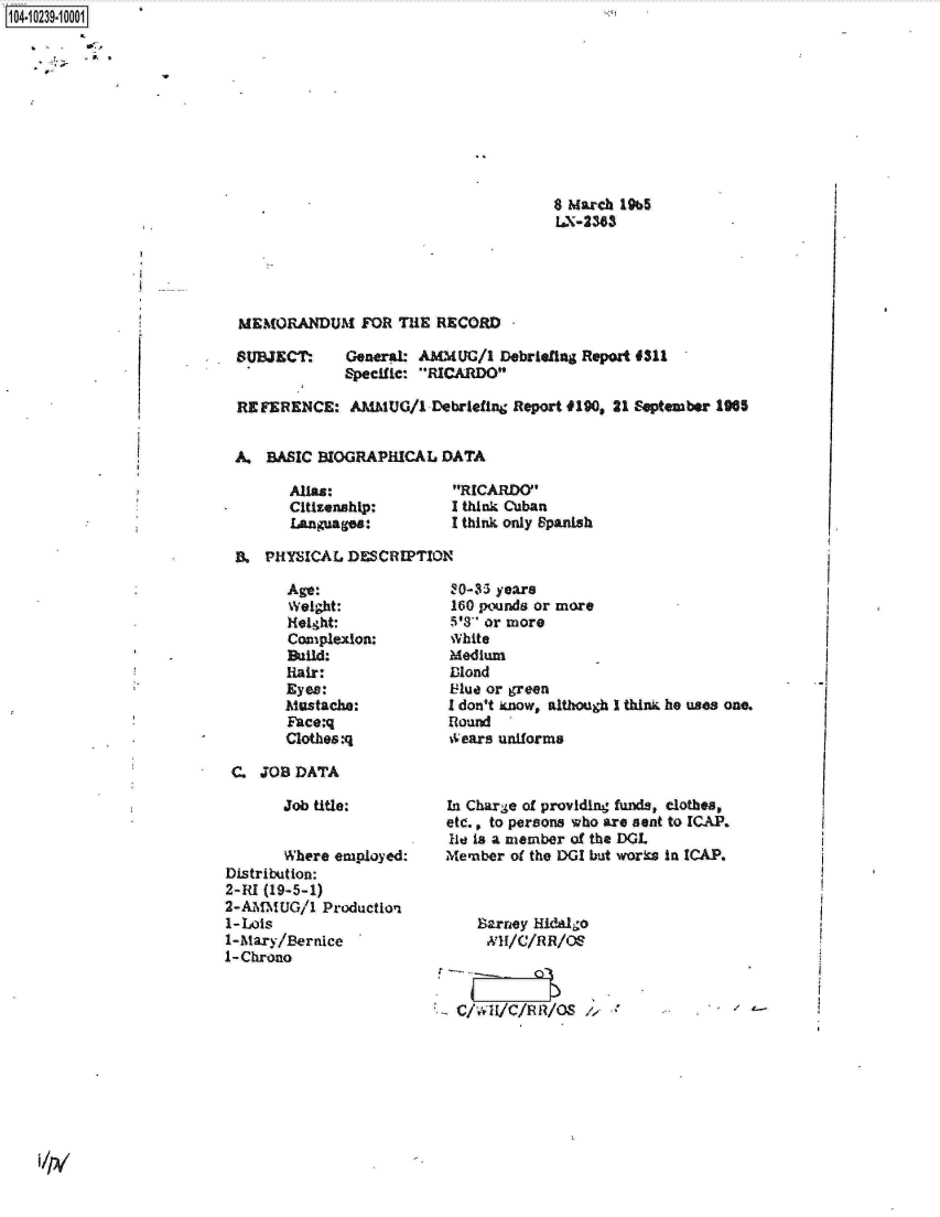 handle is hein.jfk/jfkarch17986 and id is 1 raw text is: 1O4~iO239~1OOO1
         0.,
     *   ., S


8 March 19b5
LX-2383


MEMORANDUM FOR THE RECORD -


SUBJECT:


General: AMMUC/1  Debriefing Report 4311
Specific: RICARDO


REFERENCE: AMMUG/1 Debriefing Report   4190, 21 September 1905


A.  BASIC BIOGRAPHICAL  DATA


Allas:
Citizenship:
Languages:


RICARDO
I think Cuban
I think only Spanish


B.  PHYSICAL DESCRIPTION


Age:
Weight:
Height:
Complexion:
Build:
Hair:
Eyes:
Mustache:
Face:q
Clothes:q


C. JOB  DATA


       Job title:


       Where employed:
Distribution:
2-RI (19-5-1)
2-AMMUG/1   Production
1-Lois
1-Mary/Bernice
1-Chrono


30-35 years
160 pounds or more
5'3 or more
White
Medium
Miond
Flue or green
I don't know, although I think he uses one.
Round
0ears uniforms



In Charge of providing funds, clothes,
etc., to persons who are sent to ICAP.
He is a member of the DGL
Member  of the DGI but works in ICAP.



    Barney Hidalgo




 C/WH/C/RR/OS /


