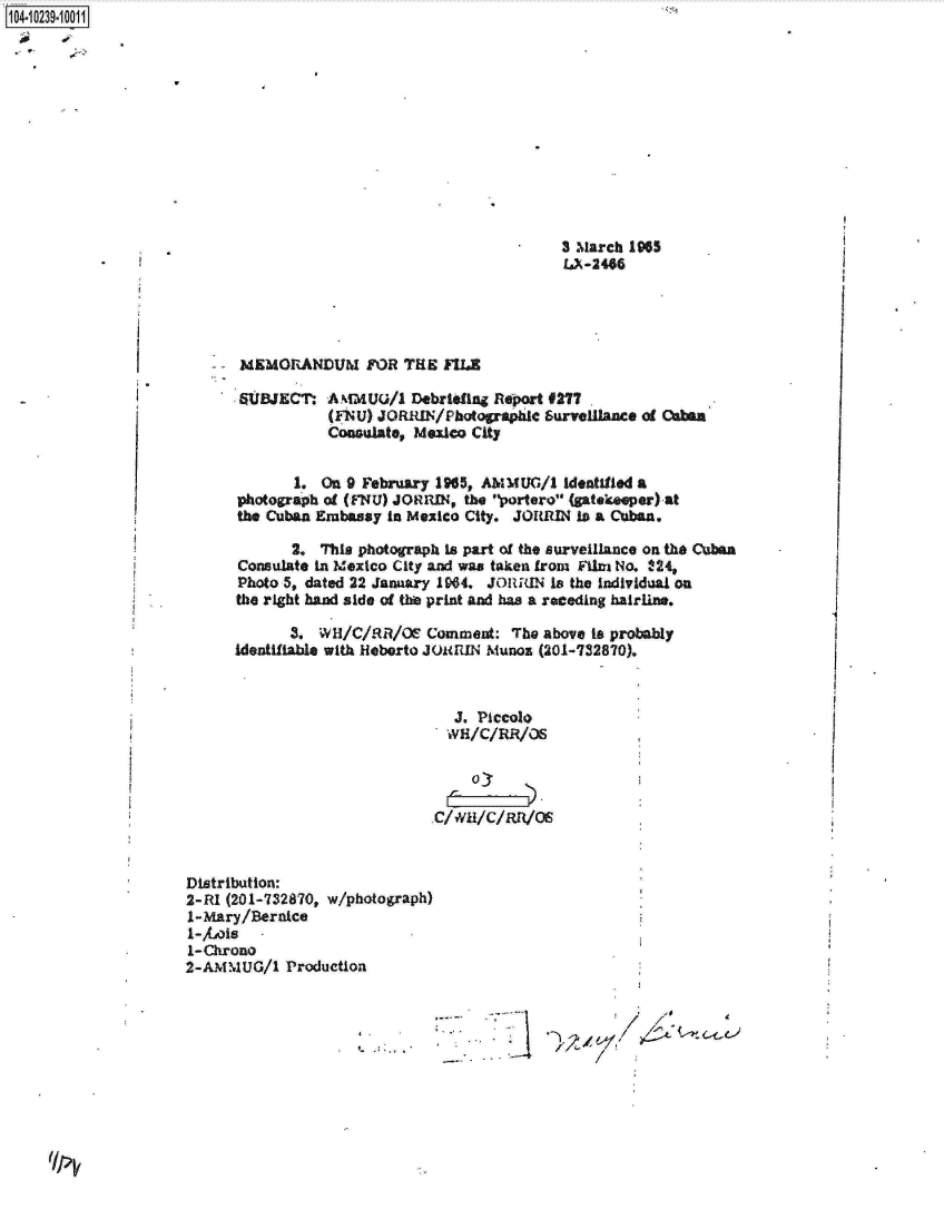 handle is hein.jfk/jfkarch17996 and id is 1 raw text is: 1041 0239-10011


3 March 1965
IX-2486


-MEMORANDUM FOR THE MIE


SUBJECT:


AMMUG/1   Debriefing Report &277
(FNU) JORIUN/Photographic surveillance of Osban
Consulate, Mexico City


Distribution:
2-RI (201-732870, w/photograph)
1-Mary/Beraice
1-bals
1-Chrono
2-AMMUG/1   Production


4,       47~77~
                  -4


       1. On 9 February 1965, AIMUG/1  Identified a
photograph of (FNU) JORRIN, the portero (ptekeper) at
the Cuban Embassy in Mexico City. JORRIN is a Cuban.

       2. This photograph is part of the surveillance on the Cuban
Consulate In Mexico City and was taken from Film No. 124,
Photo 5, dated 22 January 1964, JORRiN Is the individual on
the right hand side of thie print and has a receding hairie.

       3. W H/C/RR/Oe  Comment:  The above Is probably
identifiable with Heberto JouRIN Munoz (201-732870).



                          J. Piccolo
                          WH/C/RR/OS


                          o'kICRRO


/*


I /I.
lp


