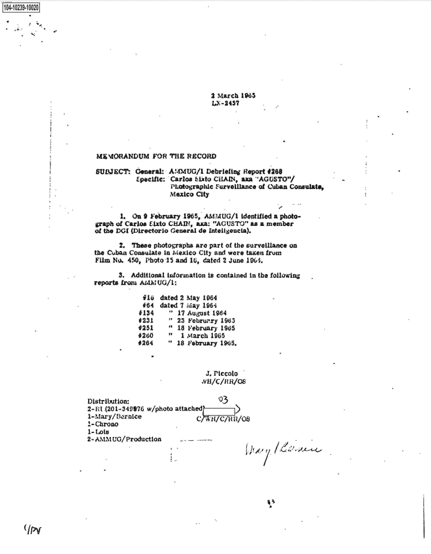 handle is hein.jfk/jfkarch18005 and id is 1 raw text is: 104-10239-10020










                                                        2 March 1965
                                                        15-2457






                         ME'dORANDUM FOR THE RECORD

                         SULATECT- General: AMMUG/1   Debriefing Report #268
                                    Epecilc: Carlos bito CHAIN, axa AGUSTO/
                                             PLotographic Furvoillance of Cuban Consulate,
                                             Mexico City


                               1.  On 9 February 1965, AMMUG/1  identified a photo-
                         graph of Carloes Elxto CHAIN, axa: AGUSTO as a member
                         of the DGI (Directorlo General do Inteligencia).

                               2. These photographs are part of the surveillance on
                        the Cuban Consulate In Mexico City and were taxon from
                        Film No. 450, Photo 15 and 16, dated 2 June 1964.

                               3. Additional indormation is contained in the following
                        reports from AMM UG/1:

                                     i10  dated 2 May 1964
                                     464  dated 7 May 1964
                                     4134     17 August 1964
                                     4231     23 Februry 1963
                                     0251      18 February 195
                                     260       1 March 1965
                                     0264     18 February 1965.



                                                      J. Piccolo
                                                      *Y H/C/H1 R/OS

                       Distribution:                      '03
                       2- RI.(201-349376 w/photo attached ff-)
                       1-Mary/ Dornice              C N TelI/ S
                       1-Chrono
                       1- Lots
                       2- AMM UG/Production


(/Py


