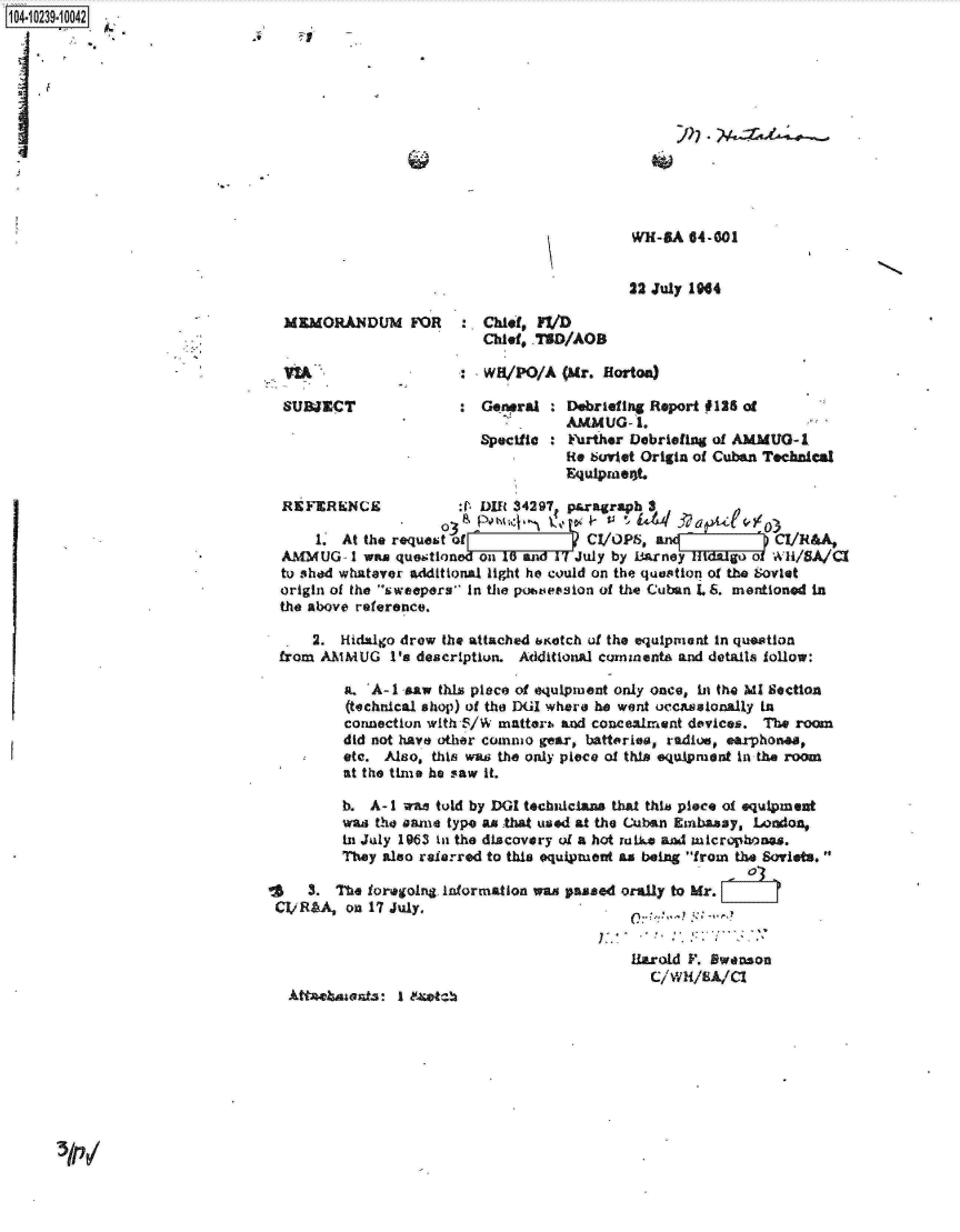 handle is hein.jfk/jfkarch18021 and id is 1 raw text is: 104-10239-1042












                                                                             WH-8A  64-001


                                                                             22 July 1944

                                  MEMORANDUM FOR           Chief, I/D
                                                           Chief. -TSD/AOB

                                  VIA                   :  WH/PO/A   (Mr. Horton)

                                  SUBJECT               :  General : Debriefing Report #138 of
                                                                     AMMUG-   1.
                                                           Specific : Further Debriefing of AMMUG-1
                                                                     Re buviet Origin of Cuban Technical
                                                                     Equipment.

                                  REFERENCE             :P DIR 34297 paragraph 3

                                      1. At the request of              C/OPS,  a              CI/R&A,
                                  AMMUG-   I was quetioned on 1i and17July by iiarney Hidalgo of WI/A/CI
                                  to shed whatever additional light he could on the question of the Soviet
                                  origin of the sweepers- In the posseesion of the Cuban L 6. mentioned in
                                  the above reference.

                                      2. Hidxlgo draw the attached bratch of the equipment In question
                                  from AMMUG   l's descriptiun. Additional conmenta and details follow:

                                          a. A- 1 saw this place of equipment only once, in the MI Section
                                          (technical shop) of the DGI where he went occasslonally La
                                          connection with-S/W matterb ad concealment devices. The room
                                          did not have other comno gear, batteries, radius, earphones,
                                          etc. Also, this was the only piece of this equipment in the room
                                          at the time he saw it.

                                          b. A-I was told by DGI techadclans that this piece of equipment
                                          was the saie type as that used at the Cuban Embassy, Lndon,
                                          in July 1963 ti the discovery of a hot rui. and microphones.
                                          They also reaerred to this equipment as being from the Soviet. 

                                * 3. The foregoing,   Information was passed orally to Mr.
                                CVR&A, on 17   July.


                                                                             la.rold F. Swonson
                                                                                C/WH/iA/CI
                                   Attachasants: 1 Maotch


