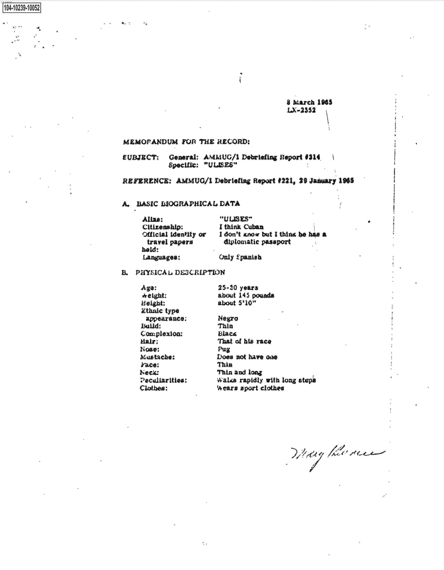 handle is hein.jfk/jfkarch18031 and id is 1 raw text is: 1O4~iO239~1OO52


8 March 1965
LX-2352


MEMOANDUM FOR THE RECORD:

EUBJECT: General: AMMUG/1 Debriefing Report #314.
            Specifict: ULISES

REFERENCE: AMMUG/1 Debriefing Report #221,   29 January 1965


A.  BASIC BIOGRAPHICAL   DATA


Allas:
Ctlizenship:
Official identlty or
travel papers
held:
Languages:


tUl.ES
I think Cuban
I don't anow but I thin be ha4 a
diplomatic passport

Only Spanish


BL  PINSICAL  DE3CIPTION


Age:
height:
keight:
Ethalc type
appearance:
Baud:
Complexion
Hair.
Nose:
Mustache:
kFace:
Neck*
Peculiarities:
Clothes:


25-30 years
about 145 poseds
about 5'101

Negro
Thin
Blact
That of his race
Pug
Does not have one
Than
Thin and long
Wake  rapidly with long sts
Hears aport clothes


I



