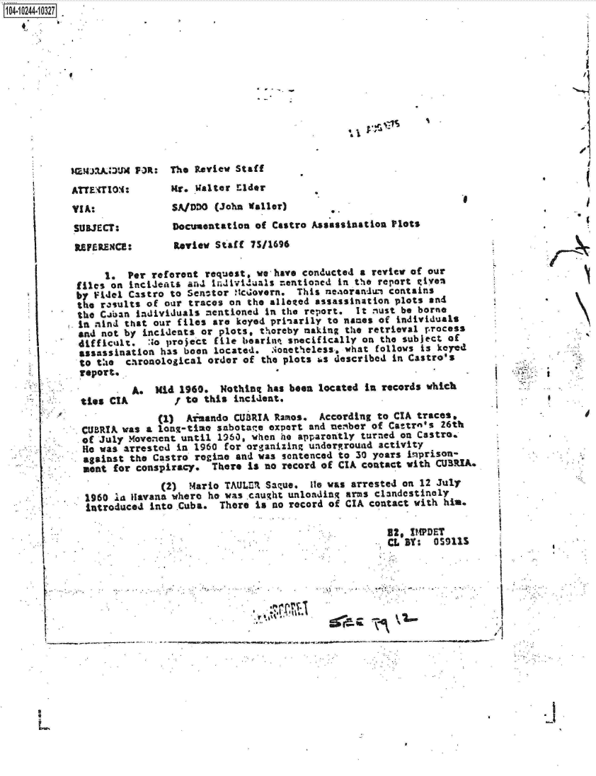 handle is hein.jfk/jfkarch18053 and id is 1 raw text is: 04 0244-10327













           MEJJ2Al6UM P3R:  The Review Staff
           ATTEiTIOM:       Mr.  Walter Elder
           VIA:              SAIDDO (John Waller)
           SUBJECT:          Documentation of Castro Assassination Plots
           REFERENCE:        Review Staff 7S/1696

                 1.  Per reforent request, we-have conducted a review of our
            files on incideats and individuals m.entioned in the report Riyem
            b  Fidel Castro to Sec-tor Itcovern.  This ne.!%orandun contains
            te  results of our traces on  the alleted assassination plots and
            the Ciban individuals mentioned  in the report. It must be borne
            in nind that our files  are keyed prinarily to nanes of individuals
            and not by incidents  or plots. thereby making the retrieval process
            difficult.  :to project file bearinq snecifically on the subject of
            assassination  has been located.  Nonetheless, what follows is keyed
            to the   chronological order of the plots us described in Castro's
            report.
                      A.  Kid 1960.  Nothing has been located in records which
             ties CIA / to this incident.
                          (1)  Aimando CURIA  Ramos.  According to CIA traces,
             CUBRIA was a lon-time  sabotage expert and nember of Cattro's 26th
             of July Movement until 1960, when he apparently turned on Castro.
             e  was arrested in 1960  for organizing undergrouad activity
             against the Castro regime  and was sentenced to 30 years imprison-
             uent for conspiracy.  There  is no record of CIA contact with CURIA.
                           (2) Mario  TAULZI Saque, Ile was arrested on 12 July
             1960  'a Havana where he was caught unloading arms clandestinely
             introduced  into Cuba.  There is no record of CIA contact with him.

                                                                  92, IMPDET
                                                                  CL Bt:  0S9115


