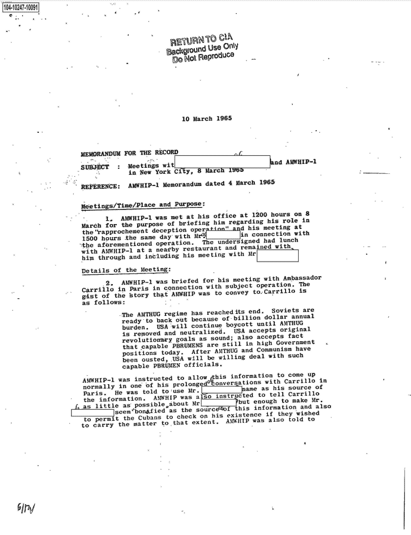 handle is hein.jfk/jfkarch18153 and id is 1 raw text is: 104-i02471 0091





                                          eockground Use Only
                                               Not Reproduce







                                               10 March 1965




                    MEMORANDUM FOR THE RECORD

                    SUBJECT   : Meetings wit=                         nd AMWHIP-1
                                in New York City, 8 March 1966

                    REYERENCE:  AMWHIP-1 Memorandum dated 4 March 1965


                    *0etings/Timn/Place and Purpose:

                          1.  AMWHIP-1 was met at his office at 1200 hours on 8
                    March for the purpose of briefing him regarding his role in
                    the rapprochemett deception oper iIt ~&ld his meeting at
                    1500 hours the same day with M           i  connection with
                        afrementioned  operation.  Te  undersigned had lunch
                    with AMWHIP-l at a near~by restaurant and remained with
                    him through and  including his meeting with Mr
                    Details of  the Meeting:

                          2,  AMWHIP-l was briefed for his meeting with Ambassador
                    Carrillo  in Paris in connection with subject operation. The
                    g-ist of the istory that AMW-HIP was to convey to.Carrillo is
                    as follows:

                              -The AMTHUG regime has reachedits end. Soviets are
                              ready-to  back out because of billion dollar annual
                              burden.   USA will continue boycott until AMTHUG
                              is  removed and neutralized.  USA accepts original
                              revolutionry   goals as sound; also accepts fact
                              that  capable PBRUMENS are still in high Government
                              positions  today.  After AMTHUG and Communism have
                              been  ousted, USA will be willing deal with such
                              capable  PBRLIMEN officials.

                    AMWHIP-1  was instructed to allow this information to come up
                    normally  in one of his prolong d4onv ersations with Carrillo in
                    Paris.   He was told to use Mr.TIIII      a-me as his source of
                    athe infrmatio. AMWHIP was also instructed to tell Carrillo
                    eas little as possiblebout   %r          but enough to make Mr.
                             seempbonsfiedas  the sourcef   this information and also
                     to permit the Cubans to check on his existence if they wished
                     to carry the matter to that extent. A~.FiHIP was also told to


