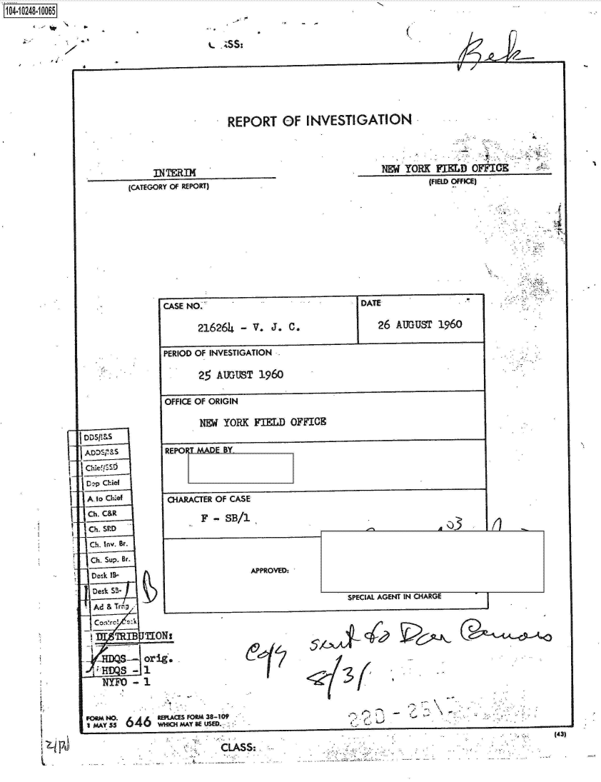 handle is hein.jfk/jfkarch18193 and id is 1 raw text is: 



t  ;SS:


(


a/l


REPORT OF INVESTIGATION


(CATEGORY OF REPORT)


NEW  YORK  FIELD  OFFICE
         (FIELD OFFICE)


DDSIM'S





Alo Chief
Chi. C&R
Ch. SIED
Chi. Inv. Br.
Chi. Sup. Br.
Desk IS-
  Desk S3-

  -Ad& Tr;
  Conrrd --A
      TIBL7101

   * JWQS-oriE
   .~S-
   NYFO   -


D


CASE NO.       -     J

       216264  - V.  J.  C.


,TE

26   AUGUST  1960


PERIOD OF INVESTIGATION

       25 AUGUST   1960


OFFICE OF ORIGIN

       NEW YORK  FIELD  OFFICE


REPO  MADE BY


CIARACTER OF CASE

       F - SB/1


APPROVED:


-'            A03


SPECIAL AGENT IN CHAR~


-I


(


    I
-  ~ '-i:


                                                                 (43)
CLASS:


1104-iO281O


7


6


I
4


I.



~   P


roa NO. REPL aACESFORM 38-109
S-   ct  J41  VdWIti MAY BE USED.-


I


rd


SPECIAL AGENT IN CHARGE


I


Pou -


4ko--k


