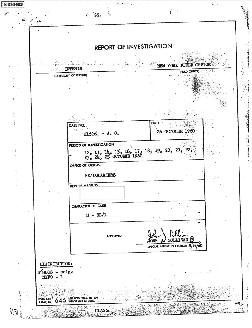 handle is hein.jfk/jfkarch18211 and id is 1 raw text is: 








                   REPORT OF  INVESTIGATION



                 INTERIM.*,NEW YORK ldk1             FIE

     (CATEGORY Of REPORT)                      (IL FIE









          CASE NO.,                   DAh-I
               216264  J. C.            26 OCTOBER 1960

          PERIO OF INVESTIGATION

               23, 24, 25 OcrOBR 1960
           OFFICE OF ORIGIN

                HE9.QUAR9S

           REPOTMAEB



           CHARACTER OF CASE

                H - SB/l



                       APPROVED;
                                     H NJ  U JVAN
                                     SPECIAL AGENT IN CaRG


 DISTIBUTION:
VHDQS - orig.;
NYFO  -1





                         ~--. -  CASS: :A~2.~.' - ,->(43)
                <44,
                     LAS                                            x


