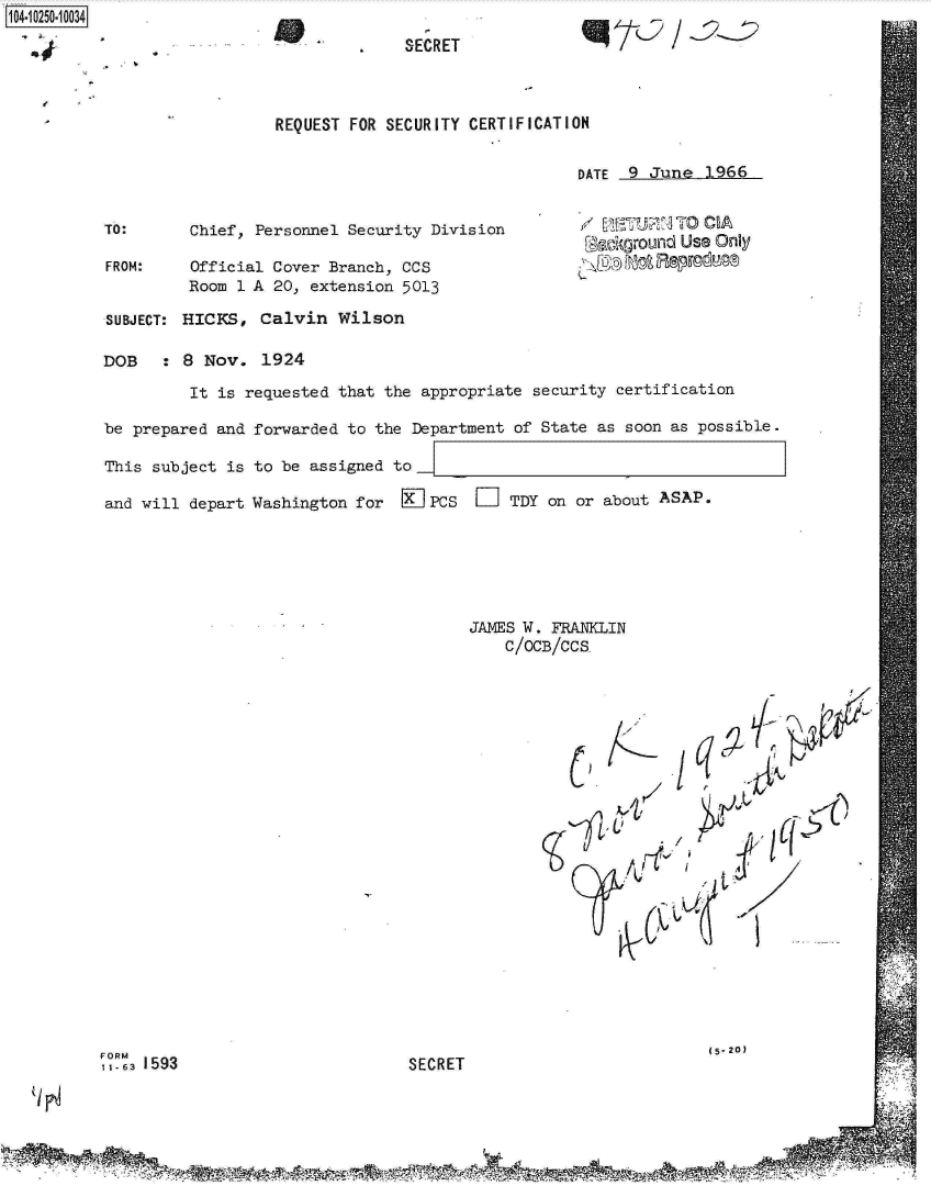 handle is hein.jfk/jfkarch18255 and id is 1 raw text is: 104-10250-10034
                                      4    SECRET



                             REQUEST FOR SECURITY CERTIFICATION

                                                              DATE  9 June  1966


          TO:       Chief, Personnel Security Division         /     U ;TO    A
                                                               [Gackground Use Only
           FROM:    Official Cover Branch, CCS                 1         U
                    Room 1 A 20, extension 5013

           SUBJECT: HICKS,  Calvin  Wilson

           DOB   : 8 Nov.   1924
                    It is requested that the appropriate security certification

          be  prepared and forwarded to the Department of State as soon as possible.

          This  subject is to be assigned to

          and  will depart Washington for     PCS  D   TDY on or about ASAP.






                                                  JAMES W. FRANKLIN
                                                      C/OCB/CCS.





















          FORM                                                               (5- 20)
          1-63 1593                         SECRET


