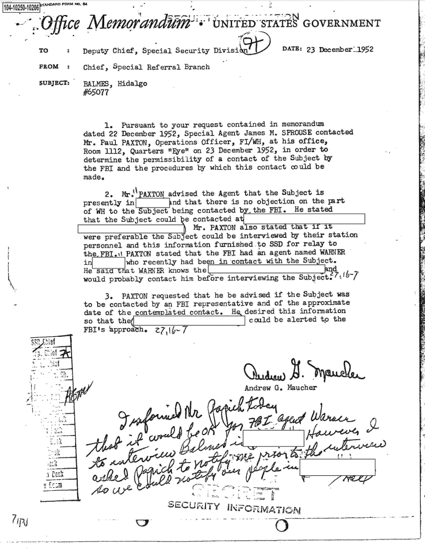 handle is hein.jfk/jfkarch18292 and id is 1 raw text is: 

a-.


FROM      Chief, Special Referral Branch

SUBJECT:  BALMES, Hidalgo
          #65077



               1.  Pursuant to your request contained in memorandum
          dated 22 December 1952, Special Agent James M. SPROUSE contacted
          Mr. Paul PAXTON, Operations Officer, FI/WH, at his office,
          Room 1112, Quarters Eye on 23 December 1952, in order to
          determine the permissibility of a contact of the Subject by
          the FBI and the procedures by which this contact could be
          made.

               2.  Mr.PAXTON advised the Agent that the Subject is
          presently in        and that there is no objection on the part
          of WH to the Subject being contacted bythe FBI. He stated
          that the Subject could e contacted at
                                   Mr. PAXTON also stated that 11 it
          were preferable the Subject could be interviewed by their station
          personnel and this information furnished-to SSD for relay to
          the FBI.0 PAXTON stated that the FBI had an agent named WARNE
          in       who  recently had been in contact with the Subject.
          He saidtat   WARMER knows theE:                          d
          would probably contact him before interviewing the Subject.7t1r-

               3.  PAXTON requested that he be advised if the Subject was
          to be contacted by an FBI representative and of the approximate
          date of the contemplated contact, He, desired this information
          so that thee                          could be alerted to the
          FBI's approaah.  Z71


 7 ff



                                               Andrew G. Maucher




                                     ST    IM







                             S1L:CU,'UTY    N      W  7_____                 -  --


k1O4-i 001 0206 - p ~R FORM NO. e4


    Ofce   A'emorandum-i, UNIftD-STATff GOVERNMENT


TO        Deputy Chief, Special Security Divisi9ilt'    DATE: 23 Decexnber--l952



