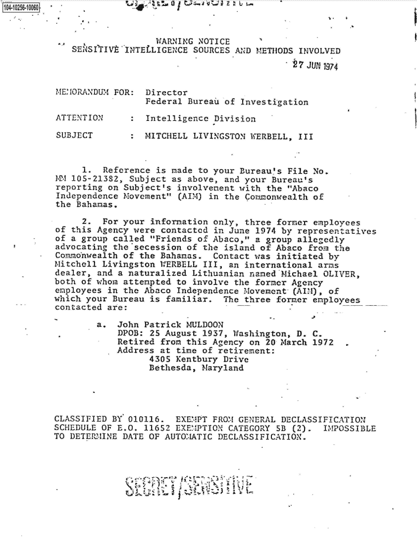 handle is hein.jfk/jfkarch18332 and id is 1 raw text is: 


                   WARNING  NOTICE
   SENSI     ''IV  INTELLIGENCE SOURCES AND METHODS INVOLVED
                                             27 JUPJ 1974


ME:ORANDUM FOR:   Director
                  Federal Bureau of Investigation

ATTENTION         Intelligence Division

SUBJECT          MITCHELL  LIVINGSTON WERBELL, III



     1.  Reference  is made to your Bureau's File No.
12 105-21382, Subject as  above, and your Bureau's
reporting on Subject's  involvement with the Abaco
Independence Movement  (AIM) in the Cormonwealth of
the Bahamas.

     2.  For your information only, three  former employees
of this Agency were contacted  in June 1974 by representatives
of a group called Friends of Abaco, a group allegedly
advocating the secession of the  island of Abaco from the
Co.rmmonwealth of the Bahamas. Contact was initiated by
Mitchell Livingston WERBELL  III, an international arms
dealer, and a naturalized Lithuanian named*Michael OLIVER,
both of whom attempted to involve the former Agency
employees in the Abaco Independence Movement- (AIM), of
which your Bureau is familiar.  The three former employees
contacted are:

        a.  John Patrick MULDOON
            DPOB: 25 August 1937, Washington, D. C.
            Retired from this Agency on 20 March 1972
            Address at time of retirement:
                  4305 Kentbury Drive
                  Bethesda, Naryland




CLASSIFIED BY 010116.  EXEMPT FROM GENERAL DECLASSIFICATION
SCHEDULE OF E.O. 11652 EXEMPTION CATEGORY 5B  (2). IMPOSSIBLE
TO DETERM4INE DATE OF AUTO.-1ATIC DECLASSIFICATION.


