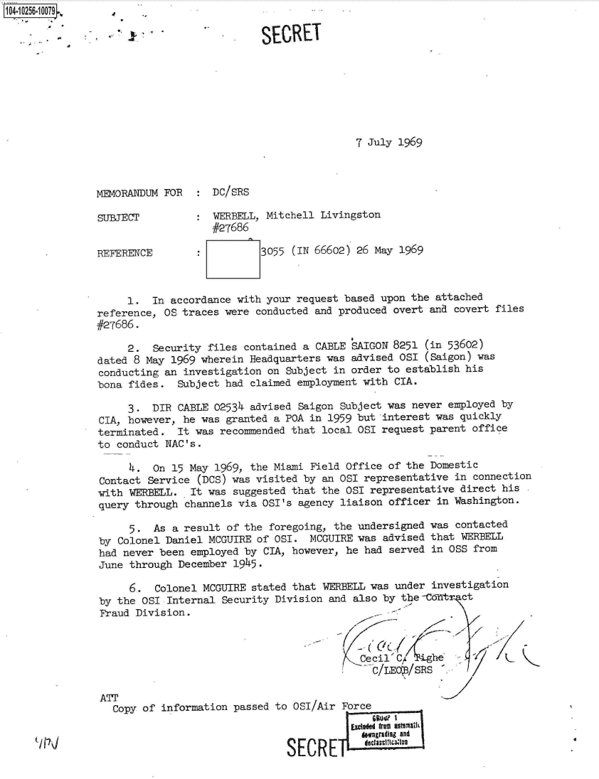 handle is hein.jfk/jfkarch18338 and id is 1 raw text is: 104.10256.10079


7 July 1969


MEMORANDUM FOR

SUJRECT


REFERENCE


:  DC/SRS

:  WERBELL, Mitchell Livingston
   #27686

           3055 (IN 66602) 26 May 1969


     1.  In accordance  with your request based upon the attached
reference, OS traces  were conducted and produced overt and covert files
#27686.

     2.  Security  files contained a CABLE SAIGON 8251 (in 53602)
dated 8 May 1969  wherein Headquarters was advised OSI (Saigon) was
conducting an  investigation on Subject in order to establish his
bona fides.   Subject had claimed employment with CIA.

     3.  DIR  CABLE 02534 advised Saigon Subject was never employed by
CIA, however, he  was granted a POA in 1959 but interest was quickly
terminated.   It was recommended that local OSI request parent office
to conduct NAC's.

     4.  On  15 May 1969, the Miami Field Office of the Domestic
Contact  Service (DCS) was visited by an OSI representative in connection
with WERBELL.   It was suggested that the OSI representative direct his
query through  channels via OSI's agency liaison officer in Washington.

     5.  As  a result of the foregoing, the undersigned was contacted
by Colonel  Daniel MCGUIRE of OSI.  MCGUIRE was advised that WERBELL
had never been  employed by CIA, however, he had served in OSS from
June through  December 1945.

     6.   Colonel MCGUIRE stated that WERBELL was under investigation
by the  OSI Internal Security Division and also by the -C tr  ct
Fraud Division.
                                          t/ r-/

                                            Cecil' C/   he
                                              C/LEO /SRS  -

ATT
   Copy of information passed to OSI/Air Force
                                           SEzieded from utathI]AI
                                             downgrading and
                                SECRE


SECRET


..


