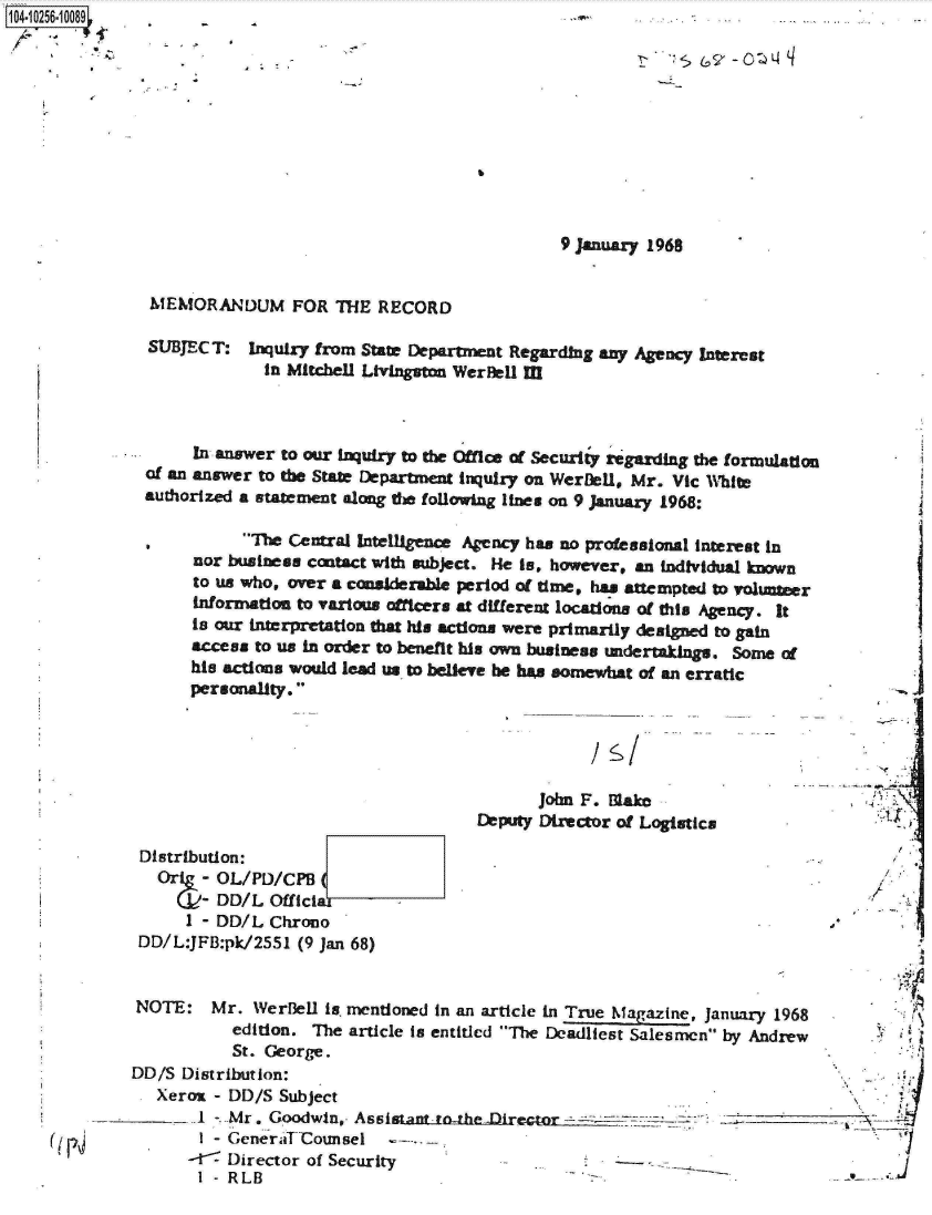 handle is hein.jfk/jfkarch18344 and id is 1 raw text is: 1O4~iO256~1OO89


9 January 1968


MEMORANDUM FOR THE RECORD


SUBJECT:


Inquiry from State Department Regarding any Agency Interest
  in Mitchell Livingston Wernell II


     In answer to our inquiry to the Office of Securiy regarding the formulation
of an answer to the State Department inquiry on WerDeU, Mr. Vic White
authorized a statement along the following lines on 9 January 1968:


      The  Central Intelgence Agency has no professional interest in
nor business contact with subject. He is, however, an individual known
to us who, over a conslderable period of time, has attempted to voluner
Information to various afficers at different locations of dtai Agency. It
Is our interpretation dt his actions were primarily designed to gain
access to us in order to benefit his own business undertaklngs. Some of
his actions would lead us to believe be has somewhat of an erratic
personality.


Is'


       John F. Make
Deputy Director of Loistics


Distribution:
  Oric-  OL/PD/CPB
       - DD/L  Official
     I - DD/L  Chrono
DD/L:JFB:pk/2551  (9 Ian 68)


4


                          -  s-A

NOTE: Mr. WerBeU is- mentioned in   an article in True Magazine, January 1968
           edition. The article Is entitled The Deadliest Salesmen by Andrew
           St. George.
DD/S  Distribution:
   Xerox - DD/S Subject
       1 -_Mr. Goodwin,. Assistantrothe-Dairector                     ----
       I - GeneraT Counsel     -
       -   Director of Security                                                      J
       I - RLB


A  ! I


