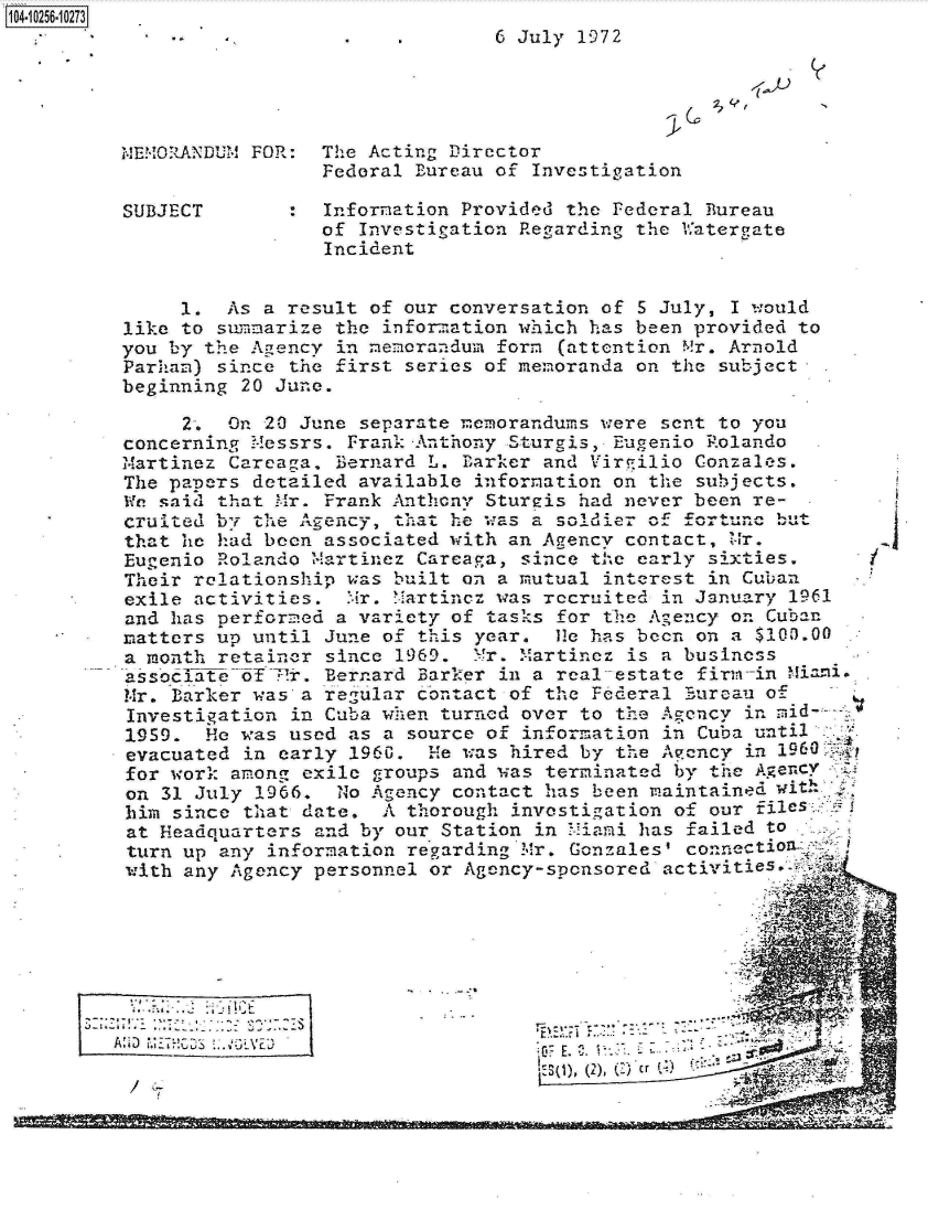 handle is hein.jfk/jfkarch18363 and id is 1 raw text is: 
                   .    .       6 July 1972




MEMORANDUM FOR:  The Acting Director
                 Federal Bureau of Investigation

SUBJECT        : Information Provided the Federal Bureau
                 of  Investigation Regarding the Uatergate
                 Incident


     1.  As a result of our conversation of  5 July, I would
like to summarize the  informnation which has been provided to
you by the Agency  in memorandum form (attention Mr. Arnold
Parham) since  the first series of memoranda on the subject
beginning 20 June.

     2.  On 20 June  separate memorandums were sent to you
concerning Messrs.  Frank-Anthony Sturgis, Eugenio Rolando
Martinez Careaga.  Bernard L. Earker and Virgilio Conzales.
The papers detailed  available information on the subjects.
We said that Mr.  Frank Anthcny Stureis had never been re-
cruited byi thA-e A^gency, that he waso a soldier Of fortune u
that he had been  associated with an Agency contact, Z-ir.
Eugenio Rolando Martinez  Careaga, since the early sixties.
Their relationship was  built on a mutual interest in Cuban
exile activities,   Mr. Martincz was recruited in January 1961
and has Derformed  a variety of tasks for the Agency on Cuban
matters up until  June of this year.  11. has been on a $100.00
a month retainer  since 1969. Mr. Martinez  is a business
associateof  7-r. Bernard Barker in a real-estate firmv-in Miai.
Mr. Barker was  a regular contact of the Federal Eureau of
Investigation  in Cuba when turned over to the Agency in mid-
1959.  He was  used as a source of information in Cuba until
evacuated  in early 1960.  He was hired by the Aency  in 1960
for work. among exile groups and was terminated by th   gency
on 31 July  1966.  No Agency contact has been maintained -with
him since  that date.  A thorough investigation of our files
at Headquarters  and by our Station in Miami has failed to
turn up any  information regarding Mr. Gonzales' connectifl
with any Agency  personnel or Agency-sponsored activitie.  8







          . . . . . . . .                  G_  , -


