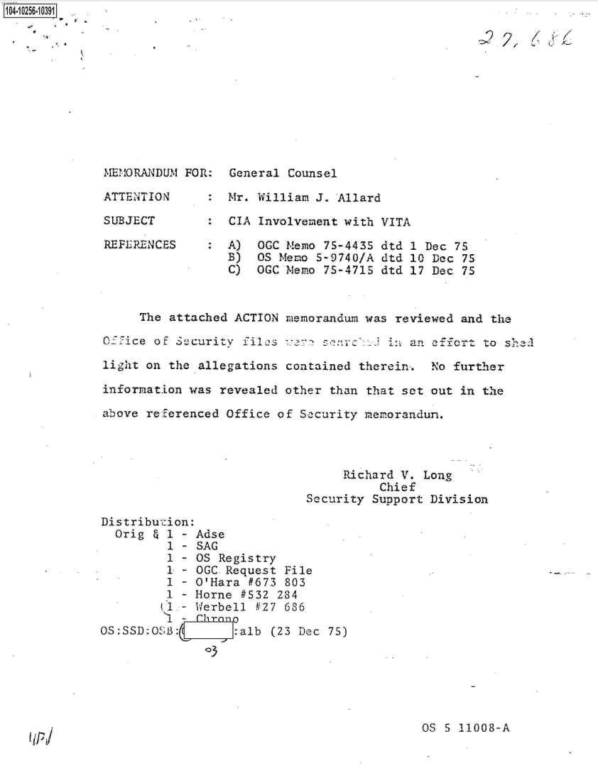 handle is hein.jfk/jfkarch18391 and id is 1 raw text is: 











MEMORANDUM

ATTENTION

SUBJECT

REFE RENC ES


FOR:


General Counsel

Mr. William J. Allard

CIA Involvement with VITA

A)  OGC Memo 75-4435 dtd 1 Dec 75
B)  OS Memo 5-9740/A dtd 10 Dec 75
C)  OGC Memo 75-4715 dtd 17 Dec 75


     The  attached ACTION memorandum was reviewed and the

OXfice of Security  files ver  sc    :  in an    o   to shed

light on the  allegations contained therein-. No further

information was  revealed other than that set out in the

above referenced Office  of Security memorandum.




                                  Richard V. Long
                                       Chief
                            Security  Support Division

Distribution:
  Orig & 1 - Adse
         1 - SAG
         1 - OS Registry
         1 - OGC Request File
         1 - O'Hara #673  803
         1 - Horne #532  284
         (1.- Werbell #27 686
         '4 - Chrone
OS:SSD:0SBA        :alb (23 Dec 75)
              3





                                            OS  S 11008-A


1O4~iO256~1O391


(IP


. 2?. I/ i /1,


