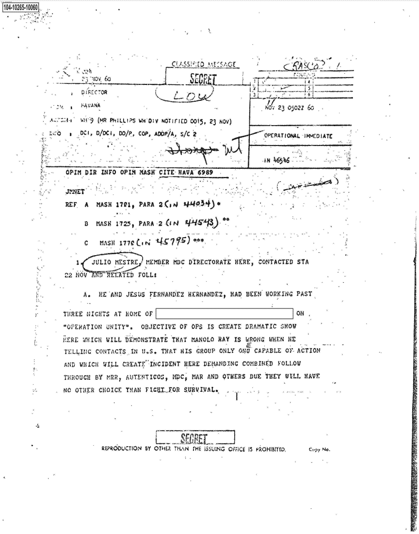 handle is hein.jfk/jfkarch18436 and id is 1 raw text is: 1O4~iO265~1OO6O.>


,h~
    v,6


D;FfC7OR


    ?-;~A A

  :hW.i 9(MR F41 ILLt1;>S

      DCD/DC I DO/P,




OPIM DIR  INFO OPIN


      Cl A$S~;E~ AAV~AG(

*J~ S~OR~T


K Lt


wwm40v NoTirico 0015, 23 NOv)

COP, ADOP/AD S/C2


CITE, H AVA 6989


        17A -,

    NOV; 23 0502Z 6-



--OPERATIONAL  sI4fDIArr


J N


-J,NET

RE F  A  MASH 17010  PARA  2(slJAsi34).

      D  MASH 1725,  PARA 2 -(It~    _TAP')

      C   MASH  1770br'     47


   1    JULIO MESTREJ  MEMBER  MDC DIRECTORATE  HERE,  CONTACTED STA

212 NOV v  ..Tz < U. ATEb TOLL9


      A*  HE 'AND JESUS FERNANDEZ  HERNANDEZ,  HAD BEEN  WORYING  PAST,


Ti{REE NICHTS AT  EOME OF                                         ON

OPERATION  UNITYI~a  OBJECTIVE  OF OPS  IS CREATE DRAMATIC  SHOU

E-,ERE %11CH WILL DEMONSTRATE ITHAT VIANOLO RAY IS WRONG  WHfEN HE
TFALLIIJC CONTACTS JN II.S, THAT HIS GROUP  ONLY ONO' CAPAXLE  OY- ACTION

AND  WIIICI tJI.L CREATF INCIDENT IIERE DfEMANDItNC COMB8UJED YOLLOV

THRiOUGH BY M2R,  AUTENTICCS,  MDCq MAR  AND OTMERS DUE  jTEY  911.1. HAVE

NO OT~iTR CHOICE  THIAN FICUZJO   SRVIVAL.







           kEPR6DL`CT10N BY               !3E- T ,NMo Rjg1 wOHIBITED ct~py No.


