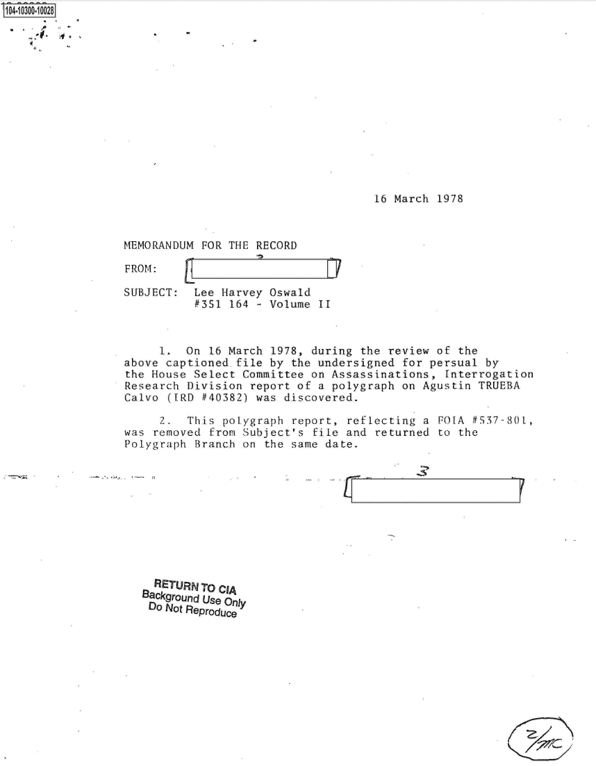 handle is hein.jfk/jfkarch18703 and id is 1 raw text is: 

.4


16 March 1978


MEMORANDUM FOR THE RECORD

FROM:                         F1V

SUBJECT:  Lee Harvey  Oswald
          #351  164 - Volume II


     1.  On  16 March 1978, during the review of the
above captioned.file  by the undersigned for persual by
the House Select  Committee on Assassinations, Interrogation
Research Division  report of a polygraph on Agustin TRUEBA
Calvo ([RD  #40382) was discovered.

     2.  This  polygraph report, reflecting a FOLA f537-80L,
was removed  from Subject's file and returned to the
Polygraph Branch  on the same date.


- L -F


r


  RETURNTO CIA
Background Use Only
Do Not Reproduce


I


