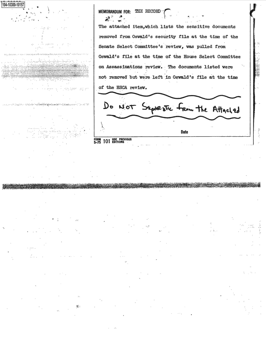 handle is hein.jfk/jfkarch18712 and id is 1 raw text is: S1O4~iO3OO~1O157


  MEMORANDUM FOR: THE RECORD


  The attached  item,which listA  the sensitive  documents

  removed  from Oswald's security  file at the  time of the

  Senate Select  Committee's  review, was pulled  from

  Oswald's  file at the time of  the House Select  Committee

  on Assassinations  review.  The  documents listed  were

  not removed  but were left  in Oswald's file at  the time

  of the HSCA  review,








                                    Date
FORM en USE PREVIOUS
5-75 I IEDmTONS


...............  .<4t .x*~*.*.                                            .. 44,4         4


