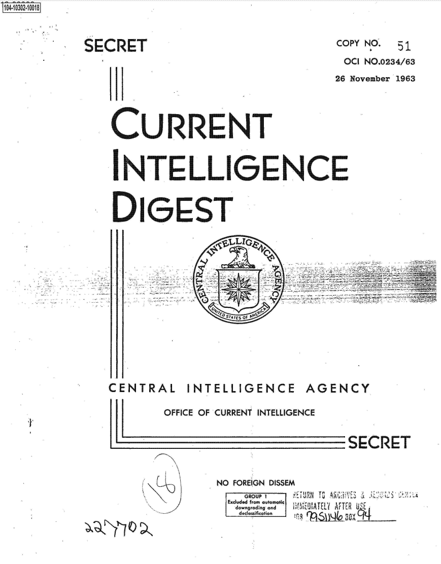 handle is hein.jfk/jfkarch18745 and id is 1 raw text is: S1O4~iO3O2~1OO18


SECRET


COPY NO.


                                   OCI NO.0234/63
                                   26 November 1963





CU RRENT



  NT LL IGENCE



DIGOST


~SrrEs of~


CENTRAL INTELLIGENCE


AGENCY


I


r~


OFFICE OF CURRENT INTELLIGENCE


SECRET


NO FOREIGN DISSEM
    GROUP I
  Excluded from automatic
  downgrading and
  declassification ( Iq
             1. ,     IY


51


