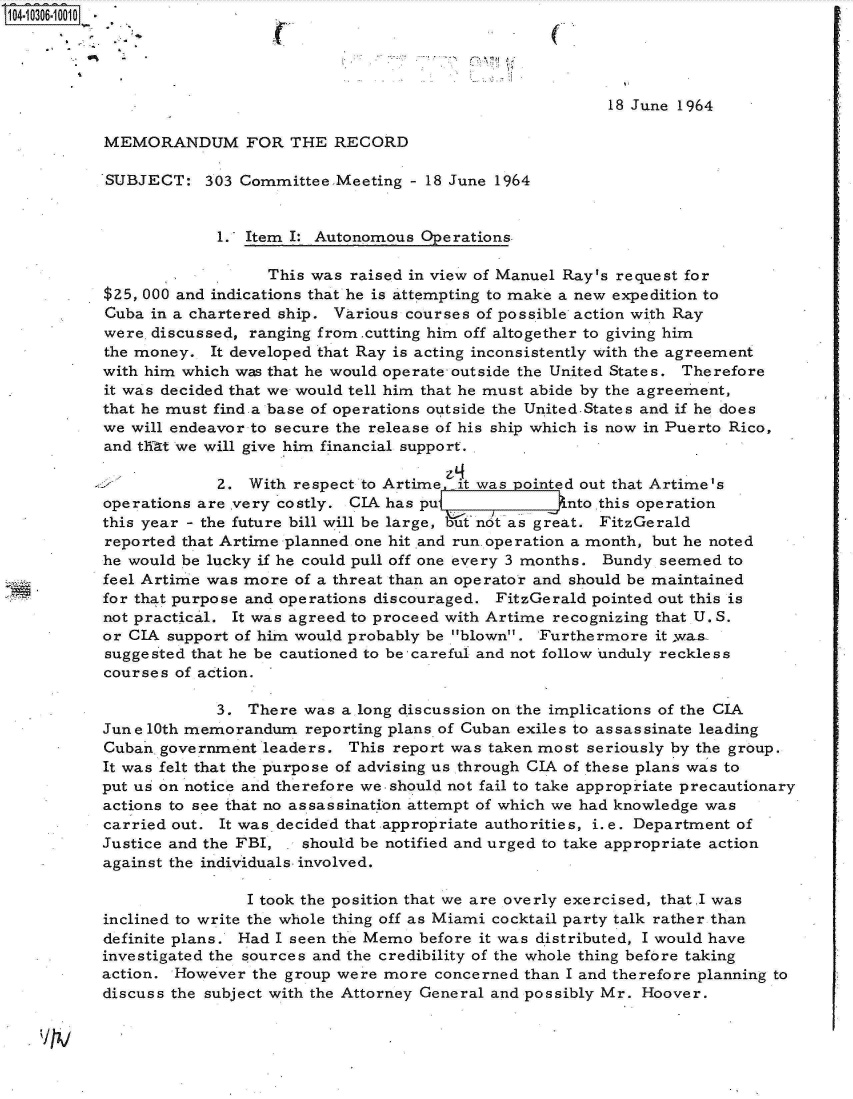 handle is hein.jfk/jfkarch18761 and id is 1 raw text is: 14- 036.010OO -




                                                                  18 June 1964

          MEMORANDUM FOR THE RECORD

          SUBJECT:   303 Committee.Meeting  - 18 June 1964


                       1. Item I: Autonomous Operations.

                            This was  raised in view of Manuel Ray's request for
          $25, 000 and indications that he is attempting to make a new expedition to
          Cuba in a chartered ship. Various courses of possible action with Ray
          were, discussed, ranging from.cutting him off altogether to giving him
          the money.  It developed that Ray is acting inconsistently with the agreement
          with him which was that he would operate outside the United States. Therefore
          it was decided that we would tell him that he must abide by the agree ment,
          that he must find a base of operations outside the United-States and if he does
          we will endeavor to secure the release of his ship which is now in Puerto Rico,
          and tWi-t we will give him financial support.

                       2. With respect to Artime  it was pointed out that Artime's
          operations are very costly. CIA has pu  -nto this operation
          this year - the future bill will be large, bt not as great. FitzGerald
          reported that Artime planned one hit and run. operation a month, but he noted
          he would be lucky if he could pull off one every 3 months. Bundy seemed to
          feel Artime was more of a threat than an operator and should be maintained
          for that purpose and operations discouraged. FitzGerald pointed out this is
          not practical. It was agreed to proceed with Artime recognizing that U. S.
          or CIA support of him would probably be blown. Furthermore it .wa-s.
          suggested that he be cautioned to be careful and not follow unduly reckless
          courses of action.

                       3. There was  a long discussion on the implications of the CIA
          June 10th memorandum   reporting plans, of Cuban exiles to assassinate leading
          Cuban government  leaders. This report was taken most seriously by the group.
          It was felt that the purpose of advising us through CIA of these plans was to
          put us on notice and therefore we-should not fail to take appropriate precautionary
          actions to see that no assassination attempt of which we had knowledge was
          carried out. It was decided that appropriate authorities, i.e. Department of
          Justice and the FBI, . should be notified and urged to take appropriate action
          against the individuals involved.

                          I took the position that we are overly exercised, that.I was
          inclined to write the whole thing off as Miami cocktail party talk rather than
          definite plans. Had I seen the Memo before it was distributed, I would have
          investigated the sources and the credibility of the whole thing before taking
          action. However  the group were more concerned than I and therefore planning to
          discuss the subject with the Attorney General and possibly Mr. Hoover.


