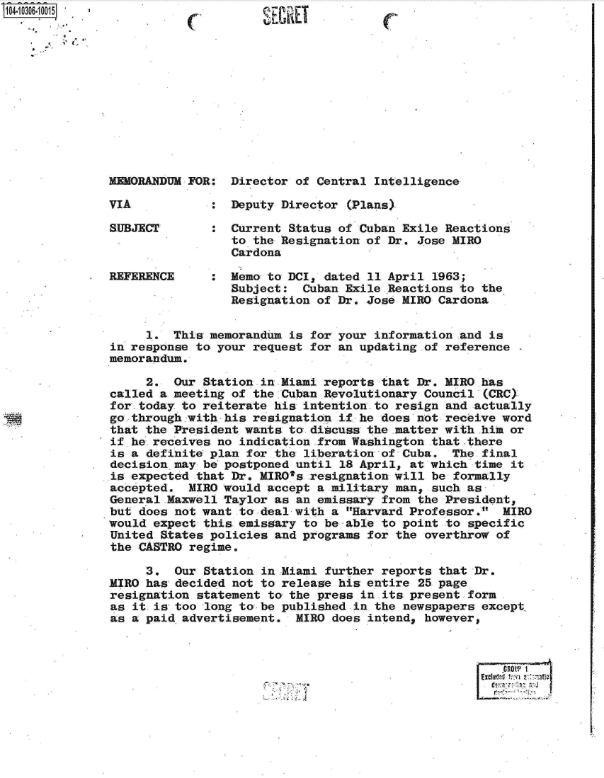 handle is hein.jfk/jfkarch18763 and id is 1 raw text is: 













MEMORANDUM FOR:  Director of Central Intelligence

VIA           :  Deputy Director (Plans>

SUBJECT       :  Current Status of Cuban Exile Reactions
                 to the Resignation of Dr. Jose MIRO
                 Cardona

REFERENCE     :  Memo to DCI, dated 11 April 1963;
                 Subject:  Cuban Exile Reactions to the
                 Resignation of Dr. Jose MIRO Cardona


     1.  This memorandum is for your information and is
in response to your request for an updating of reference
memorandum.

     2.  Our Station in Miami reports that Dr. MIRO has
called a meeting of the Cuban Revolutionary Council (CRC)
for-today to reiterate his intention-to resign and actually
go through with his resignation if he does not receive word
that the President wants to- discuss the -matter with .him or
if he receives no indication from Washington that there
is a definite plan for the liberation of Cuba.  The final
decision may be postponed until 18 April, at which time it
is expected that Dr. MIROt's resignation will be formally
accepted.  MIRO would accept a military man, such as
General Maxwell Taylor as an emissary from the President,
but does not want to deal with a Harvard Professor.  MIRO
would expect this emissary to be able to point to specific
United States policies and programs for the overthrow of
the CASTRO regime.

     3.  Our Station in Miami further reports that Dr.
MIRO has decided not to release his entire 25 page
resignation statement to the press in its present form
as it is too -long to be published in the newspapers except.
as a paid advertisement.  MIRO does intend, however,



                                                       PfOUP 1


