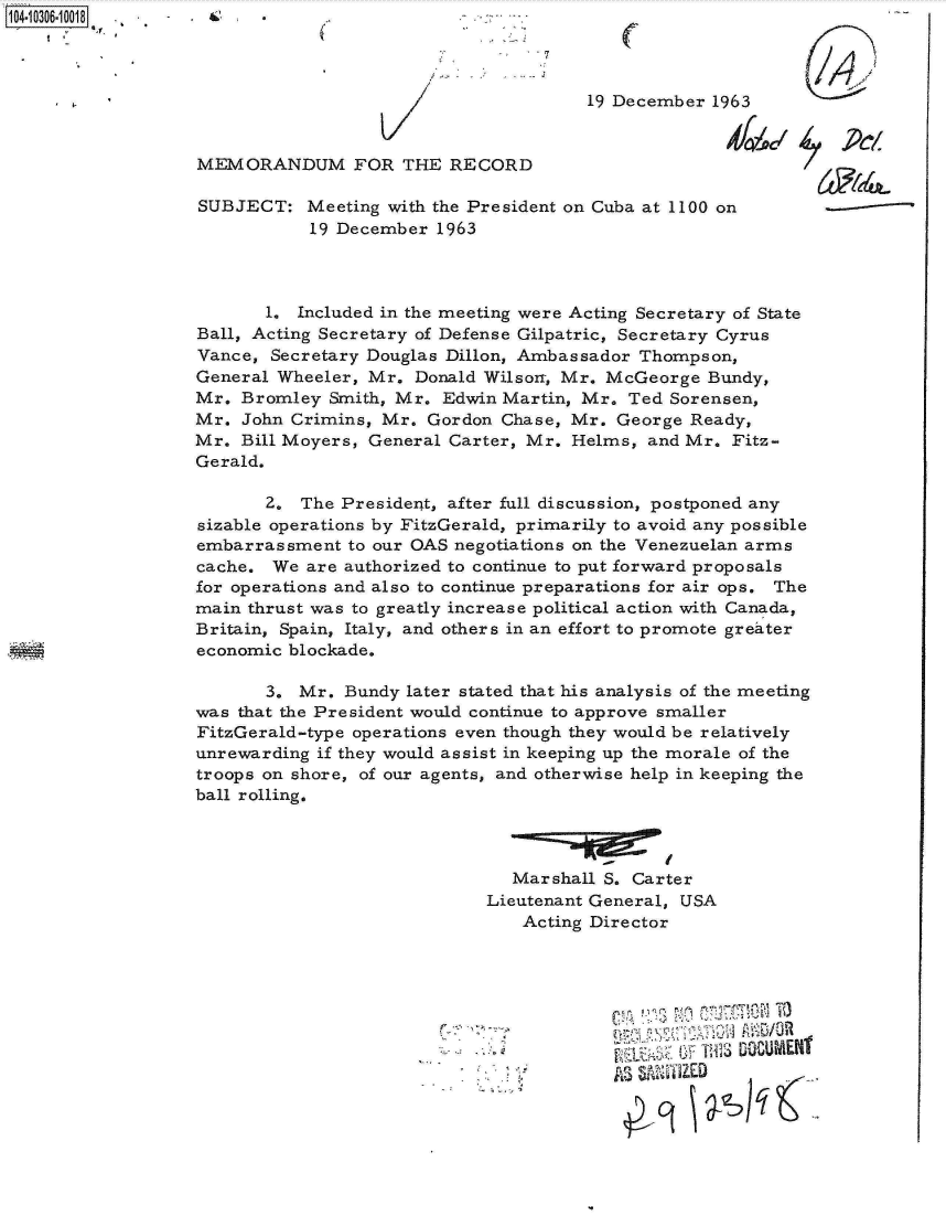 handle is hein.jfk/jfkarch18765 and id is 1 raw text is: 104-10306-10018 . - . &  .



                                                         19 December 1963


                  MEMORANDUM FOR THE RECORD

                  SUBJECT:   Meeting with the President on Cuba at 1100 on
                              19 December 1963



                         1. Included in the meeting were Acting Secretary of State
                  Ball, Acting Secretary of Defense Gilpatric, Secretary Cyrus
                  Vance,  Secretary Douglas Dillon, Ambassador Thompson,
                  General Wheeler, Mr.  Donald Wilson, Mr. McGeorge  Bundy,
                  Mr.  Bromley Smith, Mr.  Edwin Martin, Mr. Ted Sorensen,
                  Mr.  John Crimins, Mr. Gordon Chase, Mr.  George Ready,
                  Mr.  Bill Moyers, General Carter, Mr. Helms, and Mr. Fitz-
                  Gerald.

                         2.  The President, after full discussion, postponed any
                   sizable operations by FitzGerald, primarily to avoid any possible
                   embarrassment to our OAS negotiations on the Venezuelan arms
                   cache. We are authorized to continue to put forward proposals
                   for operations and also to continue preparations for air ops. The
                   main thrust was to greatly increase political action with Canada,
                   Britain, Spain, Italy, and others in an effort to promote greater
                   economic blockade.

                         3. Mr.  Bundy later stated that his analysis of the meeting
                  was that the President would continue to approve smaller
                  FitzGerald-type operations even though they would be relatively
                  unrewarding if they would assist in keeping up the morale of the
                  troops on shore, of our agents, and otherwise help in keeping the
                  ball rolling.



                                                 Marshall S. Carter
                                               Lieutenant General, USA
                                                  Acting Director









                                                              4PA~'   0~q


