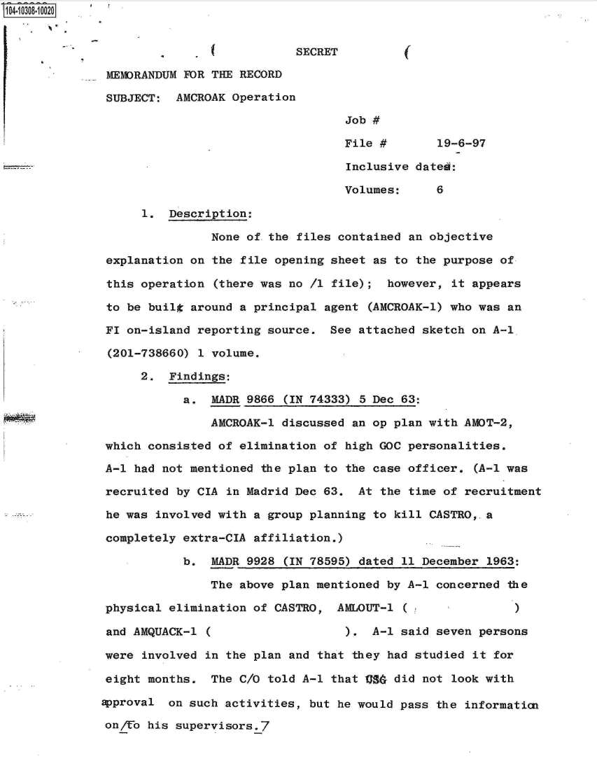 handle is hein.jfk/jfkarch18795 and id is 1 raw text is: 104-10308-10020


                                          SECRET

               MEMORANDUM FOR THE RECORD

               SUBJECT:  AMCROAK Operation

                                                 Job #

                                                 File #       19-6-97

                                                 Inclusive dated:

                                                 Volumes:     6

                    1.  Description:

                              None of-the files contained an objective

               explanation on the file opening sheet as to the purpose of

               this operation (there was no /1 file);  however, it appears

               to be built around a principal agent (AMCROAK-1) who was an

               FI on-island reporting source.  See attached sketch on A-1.

               (201-738660) 1 volume.

                    2.  Findings:

                          a.  MADR 9866 (IN 74333) 5 Dec 63:

                              AMCROAK-1 discussed an op plan with AMOT-2,

              which  consisted of elimination of high GOC personalities.

              A-1  had not mentioned the plan to the case officer. (A-1 was

              recruited  by CIA in Madrid Dec 63.  At the time of recruitment

              he was  involved with a group planning to kill CASTRO,-a

              completely  extra-CIA affiliation.)

                          b.  MADR 9928 (IN 78595) dated 11 December 1963:

                              The above plan mentioned by A-1 concerned the

              physical  elimination of CASTRO,  AMLOUT-1 ( )

              and AMQUACK-1  (                   ).  A-1 said seven persons

              were  involved in the plan and that they had studied it for

              eight  months.  The C/O told A-1 that Qgg did not look with

              approval  on such activities, but he would pass the informatin

              on/Uo his  supervisors.7


