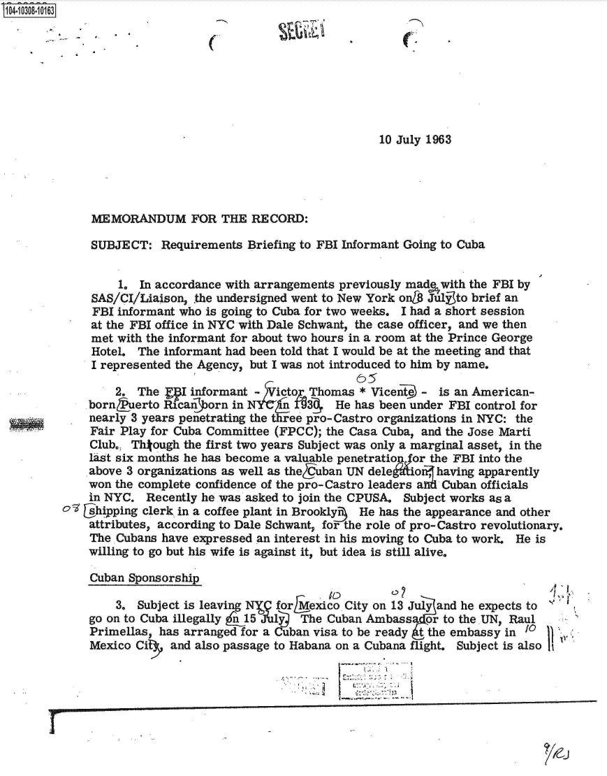 handle is hein.jfk/jfkarch18850 and id is 1 raw text is: 104-10308-10163








                                                          10 July 1963





             MEMORANDUM FOR THE RECORD:

             SUBJECT:   Requirements  Briefing to FBI Informant Going to Cuba


                  1. In accordance with arrangements previously made with the FBI by
             SAS/CI/Liaison, .the undersigned went to New York onL6 Jly to brief an
             FBI  informant who is going to Cuba for two weeks. I had a short session
             at the FBI office in NYC with Dale Schwant, the case officer, and we then
             met with the informant for about two hours in a room at the Prince George
             Hotel.  The informant had been told that I would be at the meeting and that
             I represented the Agency, but I was not introduced to him by name.

                 2.  The gE  informant - )Victop Thomas * Vicent~e - is an American-
             born   erto Ricanporn in N   E   9     He has been under FBI control for
             nearly 3 years penetrating the three pro-Castro organizations in NYC: the
             Fair Play for Cuba Committee (FPCC); the Casa Cuba, and the Jose Marti
             Club., Thtough the first two years Subject was only a marginal asset, in the
             last six months he has become a valuable penetratio or the FBI into the
             above 3 organizations as well as theCuban UN dele ionf having apparently
             won the complete confidence of the pro-Castro leaders and Cuban officials
             in NYC.  Recently he was asked to join the CPUSA. Subject works as a
         C  [shipping clerk in a coffee plant in Brookly3  He has the appearance and other
             attributes, according to Dale Schwant, for the role of pro- Castro revolutionary.
             The. Cubans have expressed an interest in his moving to Cuba to work. He is
             willing to go but his wife is against it, but idea is still alive.

             Cuban Sponsorship

                 3.  Subject is leaving N for Mexico City on 13 July and he expects to
             go on to Cuba illegally pj15 JYuly The Cuban Ambassa or to the. UN, Raul
             Primellas, has arranged for a Cuban visa to be ready t the embassy in toi
             Mexico Cit   and also passage to Habana on a Cubana flight. Subject is also It


                                                    j-  2; -


