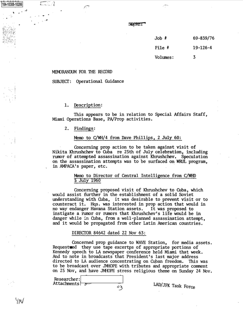 handle is hein.jfk/jfkarch18869 and id is 1 raw text is: 





                                           Job #           69-839/76

                                           File #          19-126-4

                                           Volumes:        3


MEMORANDUM FOR THE RECDRD

SUBJEC:   Operational Guidance



     1.  Description:

         This appears to be in relation to Special Affairs Staff,
Miami Operations Base, PA/Prop activities.

     2.  Findings:

         emo  to C/WH/4 from Dave Phillips,  2 July 60:

         Concerning prop action to be taken against visit of
Nikita Khrushchev to Cuba  re 25th of July celebration,  including
rumor of attempted assassination against Khrushchev.  Speculation
on the assassination attempts was to be  surfaced on WRUL program,
in ANPACA's paper, etc.

         Mamo to Director of Central  Intelligence from C/WHD
         5 July 1960

         Concerning proposed visit of Khrushchev  to Cuba, which
would assist further  in the establishment of a solid Soviet
understanding with Cuba,   it was desirable to prevent visit or to
counteract it.  Hqs. was  interested in prop action that would in
no way endanger Havana Station assets.    It was proposed to
instigate a rumor or  rumors that Khrushchev's life would be in
danger while  -in Cuba, from a well-planned assassination attempt,
and it would be propagated from other Latin American  countries.

        DIRECTOR 84642 dated  22 Nov 63:

        Concerned prop guidance to WAVE  Station, for media  assets.
Requested   they use  tape excertps of appropriate portions of
Kennedy speech to LA newspaper conference held Miami  that week.
And to note in broadcasts that President's  last major address
directed to LA audience concentrating on  Cuban freedom.  This was
to be broadcast over JNHOPE with tributes  and appropriate comment
on 25 Nov, and have JNHOPE  stress religious theme on Sunday 24 Nov.
Researcher:
Attachments.               o               LAD/JFK Task Force


1I


