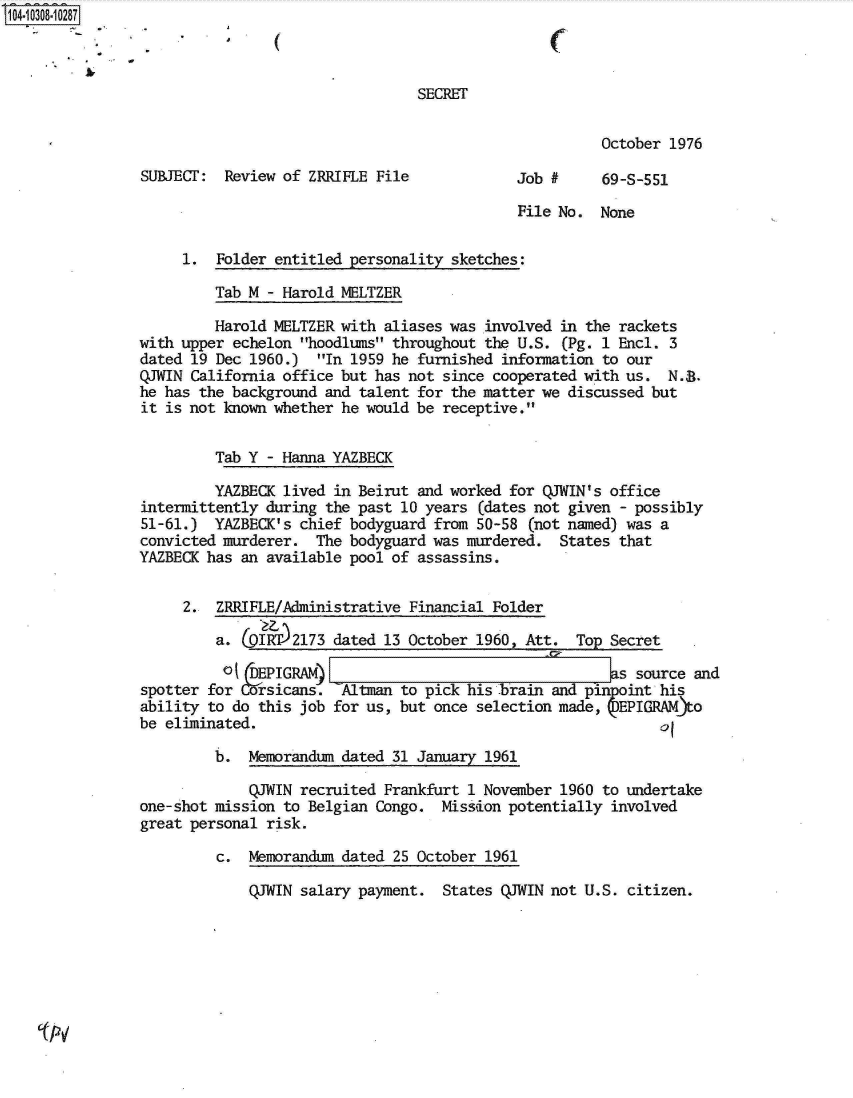 handle is hein.jfk/jfkarch18878 and id is 1 raw text is: 104-10308-10287



                                                 SECRET


                                                                       October 1976

                SUBJECT:  Review of ZRRIFLE File             Job #     69-S-551

                                                             File No. None

                     1.  Folder entitled personality sketches:

                         Tab M - Harold MELTZER

                         Harold MELTZER with aliases was involved in the rackets
                with upper echelon hoodlums throughout the U.S. (Pg. 1 Encl. 3
                dated 19 Dec 1960.)  In 1959 he furnished information to our
                QJWIN California office but has not since cooperated with us. N.8.
                he has the background and talent for the matter we discussed but
                it is not known whether he would be receptive.


                         Tab Y - Hanna YAZBECK

                         YAZBECK lived in Beirut and worked for QJWIN's office
                intermittently during the past 10 years (dates not given - possibly
                51-61.)  YAZBECK's chief bodyguard from 50-58 (not named) was a
                convicted murderer.  The bodyguard was murdered.  States that
                YAZBECK has an available pool of assassins.


                     2.  ZRRIFLE/Administrative Financial Folder

                         a. (pTT  2173 dated 13 October 1960, Att.  To  Secret
                         ot  DEPIGRAM)                                  as source and
                spotter for COrsicans. -Altman to pick his brain and pinpoint his
                ability to do this job for us, but once selection made, 7EPIGRAMjto
                be eliminated.                                               of

                         b.  Memorandum dated 31 January 1961

                             QJWIN recruited Frankfurt 1 November 1960 to undertake
                one-shot mission to Belgian Congo.  Mission potentially involved
                great personal risk.

                         c.  Memorandum dated 25 October 1961

                             QJWIN salary payment.  States QJWIN not U.S. citizen.


Ov


