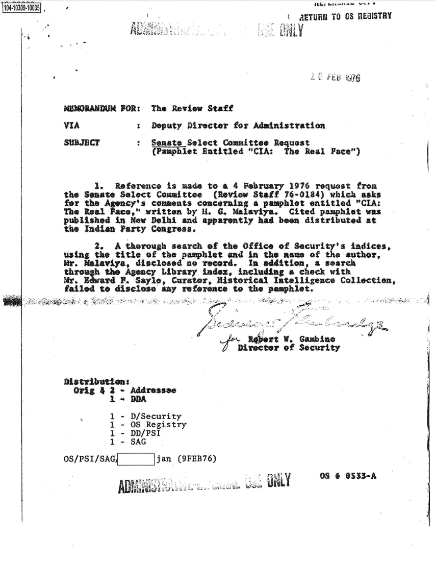 handle is hein.jfk/jfkarch18892 and id is 1 raw text is: 
C frjfj~


NEMORANDUM FOR:  The Review Staff


VIA


SUBJECT


:  Deputy Director for Administration
:  Senate Select Comlittee Request
   (Pamphlet Entitled CIA:  The Real Face)


      1.  Reference is made to a  4 February 1976 request from
the Senate Select Comattee (Review   Staff  76-0184) which asks
for the Agency's comments concerning  a pamphlet entitled CIAr
The Real Face, written by H1. 6. Malaviya.  Cited pamphlet was
published in New Delhi and apparently had been  distributed at
the Indian Party Congress.
      2.  A thorough search of the Office of  Security's Ladices,
using the title of the pamphlet and  in the aa   of the author,
Mr. Malavira, disclosed no record.   In addition, a search
    tRe: the Agency Library index, including a check with
Mr. Z  ard F. Sayle, Curator, Historical  Intelligence Collection,
failed to disclose any reference to  the peophlet.


IDirect


at W. Gambino
or of Security


Distributien
  Orig 4 2 - Addressee
         1    DA
         1 - D/Security
         1 - OS Registry
         1 - DD/PSI
         1 - SAG
OS/PSI/SAG    7   jan  (9FEB76)


AM11 us,


OS 6 0533-A


0


AETUR1I TO OS REGRISTRY


