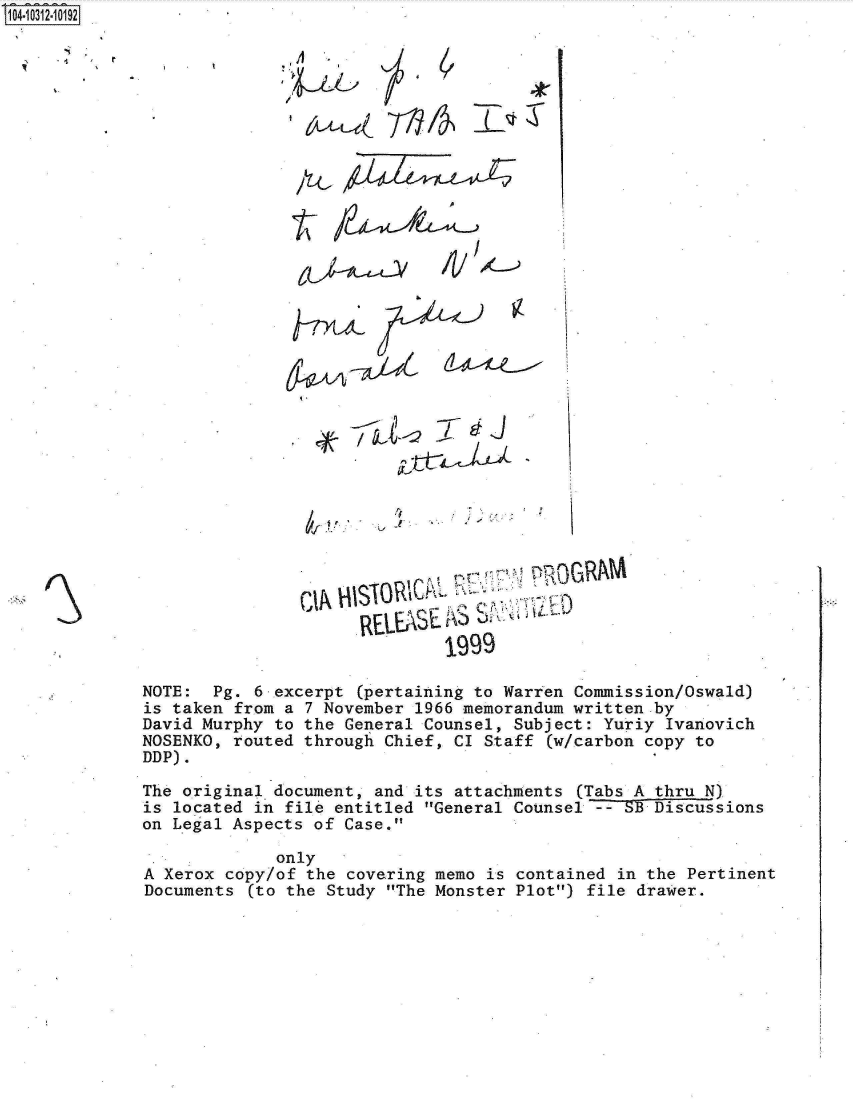 handle is hein.jfk/jfkarch18949 and id is 1 raw text is: 04-i1  2  0192




















                                CIA












                                           1999

             NOTE:  Pg. 6 excerpt (pertaining to Warren Commission/0swald)
             is taken from a 7 November 1966 memorandum written by
             David Murphy to the General Counsel, Subject: Yuriy Ivanovich
             NOSENKO, routed through Chief, CI Staff (w/carbon copy to
             DDP).
             The original document, and its attachments (Tabs A thru N)
             is located in file entitled General Counsel~-3~5BDiscussions
             on Legal Aspects of Case.

                          only
             A Xerox copy/of the covering memo is contained in the Pertinent
             Documents  (to the Study The Monster Plot) file drawer.


