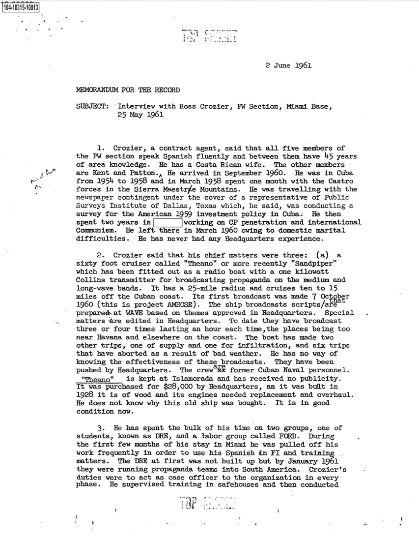 handle is hein.jfk/jfkarch18955 and id is 1 raw text is: 14.10315-10013






                                                               2 June 1961


                 MEMORANDUM FOR THE RECORD

                 SUBJECT:  Interview with Ross Crozier, PW Section, Miami Base,
                           25 May 1961



                      1.  Crozier, a contract agent, said that all five members of
                 the PW section speak Spanish fluently and between them have 45 years
                 of area knowledge.  He has a Costa Rican wife.  The other members
                 are Kent and Patton.. He arrived in September 1960.  He was in Cuba
                 from 1954 to 1958 and in March 1958 spent one month with the Castro
                 forces in the Sierra Maestrie Mountains.  He was travelling with the
                 newspaper contingent under the cover of a representative of Public
                 Surveys Institute of Dallas, Texas which, he said, was conducting a
                 survey for the American 1959 investment policy in Cuba.  He then
                 spent two years in        working on CP penetration and international
                 Communism.  He left there in March 1960 owing to domestic marital
                 difficulties.  He.has never had any Headquarters experience.

                      2.  Crozier said that his chief matters were three:  (a)  a
                 sixty foot cruiser called Theano or more recently Sandpiper
                 which has been fitted out as a radio boat with a one kilowatt
                 Collins transmitter for broadcasting propaganda on the medium and
                 long-wave bands.  It has a 25-mile radius and cruises ten to 15
                 miles off the Cuban coast.  Its first broadcast was made 7 Octgbr
                 1960 (this is project AMHOSE).  The ship broadcasts scripts/are
                 prepared-.at WAVE based on themes approved in Headquarters. Special
                 matters are edited in Headquarters.  To date they have broadcast
                 three or four times lasting an hour each time,the places being too
                 near Havana and elsewhere on the coast.  The boat has made two
                 other trips, one of supply and one for infiltration, and six trips
                 that have aborted as a result of bad weather.  He has no way of
                 knowing the effectiveness of these broadcasts.  They have been
                 pushed by Headquarters.  The crewaie former Cuban Naval personnel.
                 Theano    is kept at Islamorada and has received no publicity.
                 It was purchased for $28,000 by Headquarters, an it was bult in
                 1928 it is of wood and its engines needed replacement and overhaul.
                 He does not know why this old ship was bought.  It is in good
                 condition now.

                      3.  He has spent the bulk of his time on two groups, one of
                 students, known as DRE, and a labor group called FCRD.  During
                 the first few months of his stay in Miami he was pulled off his
                 work frequently in order to use his Spanish in FI and training
                 matters.  The DRE at first was not built up but by January 1961
                 they were running propaganda teams into South America.  Crozier's
                 duties were-to act as case officer to the organization in every
                 phase.  He supervised training in safehouses and then conducted


                       I!~


