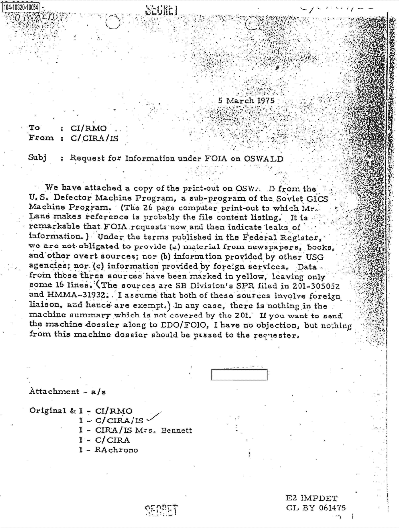 handle is hein.jfk/jfkarch18973 and id is 1 raw text is: 104-0320-10054












      To    :  C
      From  :  C

      Subj  : R


I/RM
/CIR


                         5 March 1975

       O .
A0
A/IS


equest for Information under FOIA on OSWALD


   We  have attached a copy of the print-out on OSWt, D from the
U. S. Defector Machine Program, a sub-program of the Soviet GICS
Machine Program.   (The 26 page computer print-out to which Mr.
Lane makes  reference is probably the file content listing. It is
remarkable that FOIA requests now and then indicate leaks of
information.) Under the terms published in the Federal Register,
we are not- obligated to provide (a) material from newspapers, books,
and'other overt source*; nor (b) infornation provided by other USG
agencies; nor. (c) information provided by foreign services. Data
from those three sources have been marked in yellow, leaving only
some  16 lines.'(The sources are SB Division's SPR filed in 201-305052
and HMMA-31932..   I assume that both of these sources involve foreign
liaison, and hence are exempt.) In any case, there is nothing.in the
machine  summary  which is not covered by the 201.' If you want to send
the machine <ossier along to DDO/FOIO, I have no objection, but nothing
from this machine dossier should be passed to the reoiester.


Attachment - a/s

Original & 1 - CI/RMO
          1 - c/CIRA/IS
          1 - CIRA/IS Mrs. Bennett
          1-- C/CIRA
          1 - RAchrono


EZ IMPDET
CL BY  061475


y~,w


    (.





4~ 4, 4,
'I-,-,
'7 44


Iv


