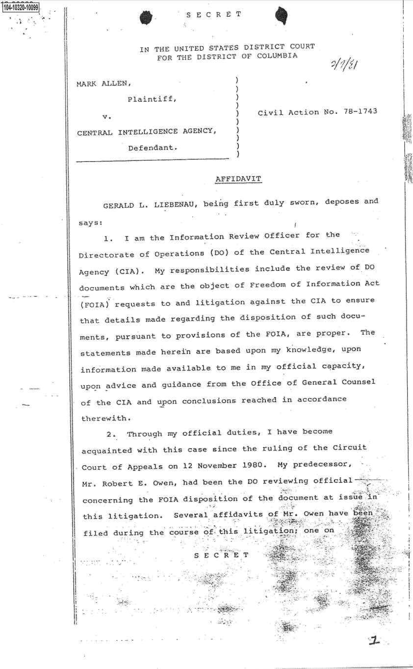 handle is hein.jfk/jfkarch18979 and id is 1 raw text is: 14 0O320-10099                        SR




                            IN THE UNITED STATES DISTRICT COURT
                               FOR THE DISTRICT OF  COLUMBIA




                         Plaintiff,
                                                  )A
                                                  ) Civil Action No.  78-1743

               CENTRAL INTELLIGENCE AGENCY,    )

                         Defendant



                                           AFFIDAVIT


                    GERALD L. LIEBENAU,  beinag first duly sworn, deposes and



                    1.  I am  the Information Review Officer  for the

               Directorate of  Operations (DO) of the Central  Intelligence

               Agency  (CIA) . My responsibilities include  the review of DO

               documents which  are the object of Freedom  of Information Act

               (FOIA) requests  to and litigation against  the CIA to ensure

               that details  made regarding the disposition  of such docu-

               ments,  pursuant to provisions of the FOIA,  are proper   Th

               statements  made herein are based upon  my knowledge, upon

               information  made available to me in my  official capacity,

               upon  advice and guidance from the Office  of General Counsel

               of  the CIA and upon conclusions reached  in accordance

               thncrewith.

                     2.  Through my official duties,  I have become

                acquainted with this case  since the ruling of the Circuit

                Court of Appeals on 12 November  1980.  My predecessor,

                Mr. Robert E. Owen, had been  the DO reviewing official

                concerning the FOIA disposition  of the document at issue  n&

                this li tigation.  Several affidavits of Mr. Owen have been--

                filed during  the course of- this litigation; one on


                        -  -  -SECRET


