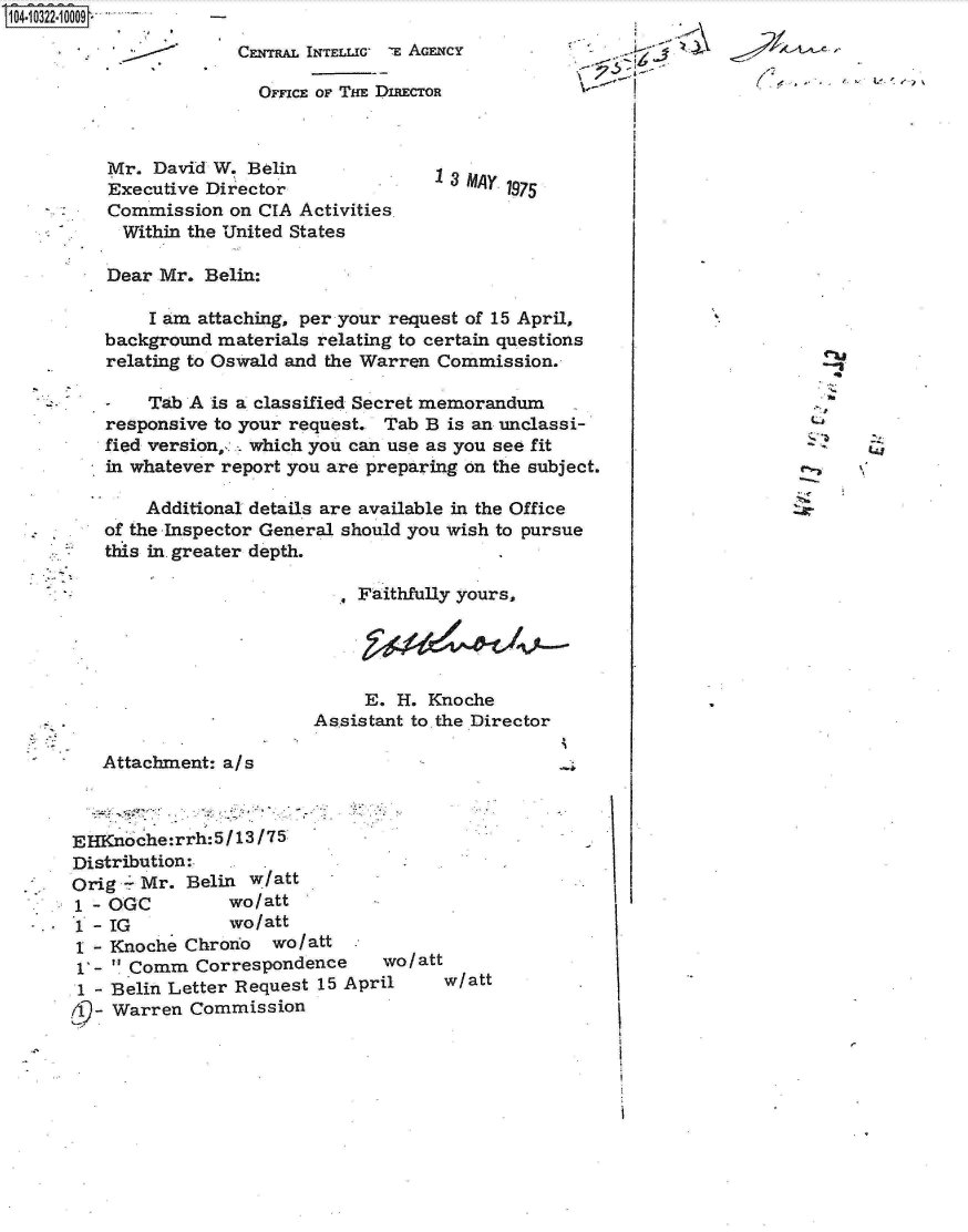 handle is hein.jfk/jfkarch18986 and id is 1 raw text is: 
                 CENTRAL INTELLIG- E AGENCY

                   OFFICE OF THE DIRECTOR



    Mr. David W. Belin
    Executive Director                3     975
    Commission  on CIA Activities
    Within the United States

    Dear Mr. Belin:

        I am attaching, per your request of 15 April,
   background materials relating to certain questions
   relating to Oswald and the Warren Commission.

   -    Tab A is a classified Secret memorandum
   responsive to your request. Tab B is an unclassi-
   fied version,,, which you can use as you see fit
   in whatever report you are preparing on the subject.

       Additional details are available in the Office
   of the Inspector General should you wish to pursue
   this in. greater depth.

                            Faithfully yours,




                            E.  H. Knoche
                        Assistant to.the Director

   Attachment: a/s



EHKno che:rrh:5 /13/75
Distribution:
Orig - Mr. Belin  w/att
1 - OGC         wo/att
1 - IG          wo/att
1 - Knoche Chrono   wo/att
  1-  Comm Correspondence  wo /att
  1 - Belin Letter Request 15 April  w/att
  19- Warren Commission


