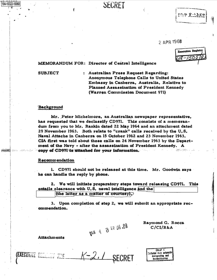 handle is hein.jfk/jfkarch18988 and id is 1 raw text is: 104-10322-10068


SECRET


------a


                                                   2 AP R 19 68



MEMORANDUM FOR: Director of Central Intelligence

SUBJECT            : Australian Press Request Regarding:
                      Anonymous Telephone Calls to United States
                      Embassy in Canberra, Australia, Relative to
                      Planned Assassination of President Kennedy
                      (Warren Commission Document  971)


'Background

      Mr. Peter Michelmore, an Australian newspaper representative,
has requested that we declassify CD971. This consists of a memoran-
dum  from you to Mr. Rankin dated 22 May 1964 and an attachment dated
29 November  1963. Both relate to crank calls received by the U.S.
Naval Attache in Canberra on 15 October 1962 and 23 November 1963.
CIA first was told about these calls on 24 November 1963 by the Depart-
ment of the Navy - after the assassination of President Kennedy. A
copy  f CD91  to attahed for your ainotination.

Recommendation

      1. CD971 should not be released at this time. Mr. Goodwin says
he can handle the reply by phone.

      2. We will initiate preparatory steps toward releasing CD971. This
entails clearance with U. S. naval Intelligence i


      3. Upon completion of step 2, we will submit an appropriate rec-
ommendation.


'6   U~


Raymond  G. Rocca
   C/CI/R&A


Attachments


(EXC 7i r- -- -L4.                / _- 7-R,
        (CR


Iewnradinf3l
~Ititteftio


I


