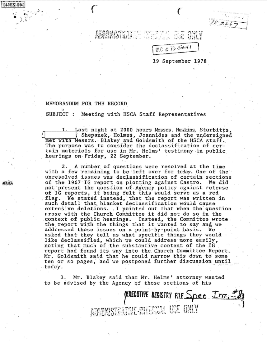 handle is hein.jfk/jfkarch18996 and id is 1 raw text is: 0O4 i322-10140









                                               19 September 1978






             MEMORANDUM  FOR THE RECORD

             SUBJECT     Meeting with HSCA Staff Representatives

                   1-   ast night at 2000 hours Messrs. Harkins Sturbitts,
                         Shepanek, Holmes, Joannides and the undersigned
             met wi   dessrs.  Blakey and Goldsmith of the HSCA staff.
             The purpose was  to consider the declassification of cer-
             tain materials  for use in Mr. Helms' testimony in public
             hearings on  Friday, 22 September.

                  2.  A number.of  questions were resolved at the time
             with a few remaining  to be left over for today. One of the
             unresolved  issues was declassification of certain sections
             of the 1967 IG report  on plotting against Castro. We  did
             not present the question of Agency policy  against release
             of IG reports,  it being felt this would serve as a red
             flag.  We. stated instead, that the report was written in
             such detail that blanket declassification would cause
             extensive deletions.  I pointed out that when the question
             arose with the Church Committee  it did not do so in the
             context of public hearings.   Instead, the Committee wrote
             the report with the things that it wanted to say and we
             addressed those issues on a point-by-point basis.  We
             asked that they tell us what specific things they would
             like declassified, which we could address more easily,
             noting that much of the substantive content of the IG
             report had found its way into the Church Committee Report.
             Mr. Goldsmith said that he could narrow this down to some
             ten or so pages, and we postponed further discussion until
             today.

                  3.  Mr. Blakey said that Mr. Helms' attorney wanted
             to be advised by the Agency of those sections of his

                                      (EXCUTIVE KRISTIRY FpF!LSpc   hi


