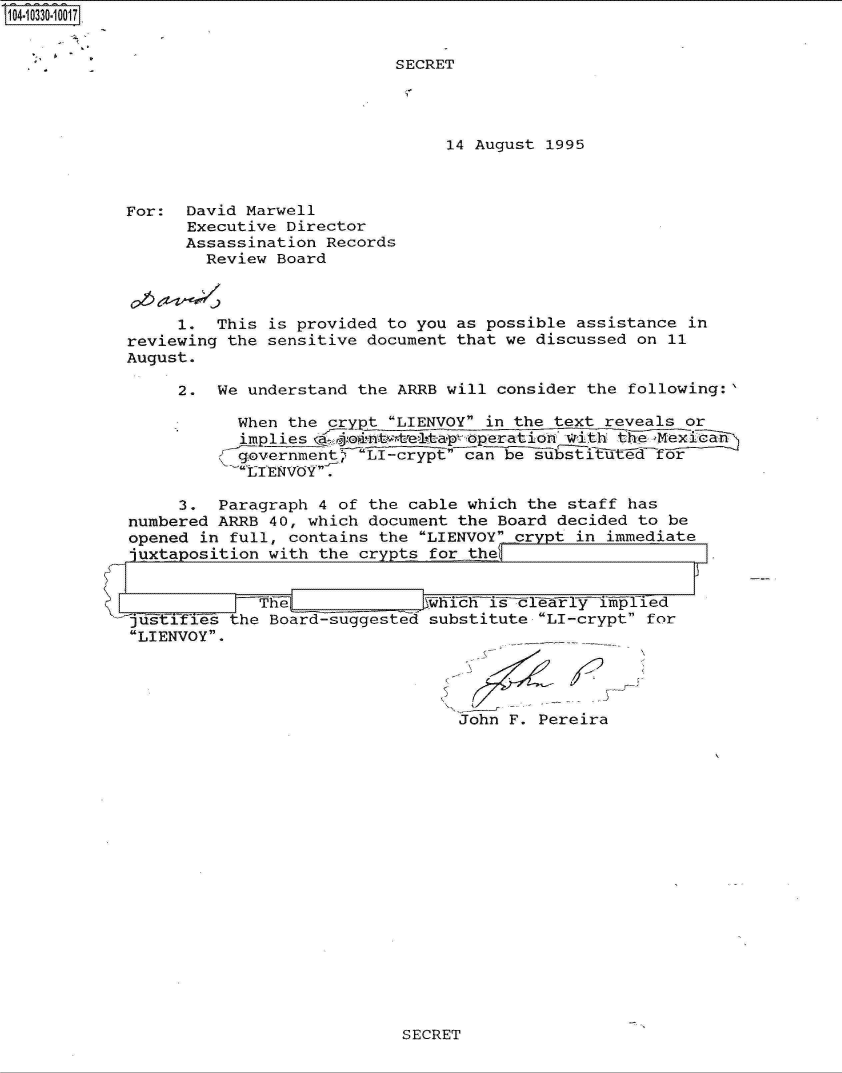 handle is hein.jfk/jfkarch19073 and id is 1 raw text is: 104-10330-10017


                                       SECRET




                                            14 August 1995



            For:  David Marwell
                  Executive Director
                  Assassination Records
                    Review Board



                 1.  This is provided to you as possible assistance  in
            reviewing the sensitive document that we discussed on  11
            August.

                 2.  We understand the ARRB will consider the  following:

                       When the crypt LIENVOY in the text reveals or
                       implies mpoistate~tap operatio with the Mexcan
                       g..overnment LI-cryptcan  be substituted for
                       LTENVOY.

                 3.  Paragraph 4 of the cable which the staff  has
            numbered ARRB 40, which document the Board decided  to be
            opened in full, contains the LIENVOY crypt in immediate
            -juxtaposition with the crypts for ther


                         The                 i~   sc~lyljle
            juStlfies the Board-suggested  substitute LI-crypt for
            LIENVOY.




                                             John  F. Pereira


SECRET


