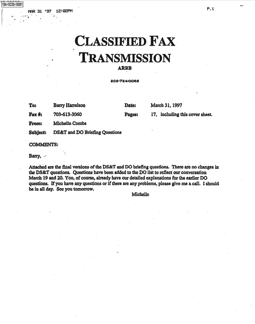 handle is hein.jfk/jfkarch19087 and id is 1 raw text is: S1O4~iO33O~1OO81

         7


MAR 31 '97 12:02PM                                                     P.1


CLASSIFIED FAX


  TRANSMISSION
                 AMoa

              202-724-0088


Bany Harrelson


Date:
Pages:


Fax #:    703-613-3060


March 31, 1997
17, including this cover sheet.


From:     Michelle Combs
Subject:  DS&T  and DO Briefing Questions

COMMENTS:

Bany,.

Attached are the final versions of the DS&T and DO briefing questions. There are no changes in
the DS&T questions. Questions have been added to the DO list to reflect our conversation
March 19 and 20. You, of course, already have our detailed explanations for the earlier DO
questions. If you have any questions or if there are any problems, please give me a call. I should
be in all day. See you tomorrow.
                                         Michelle


To:


