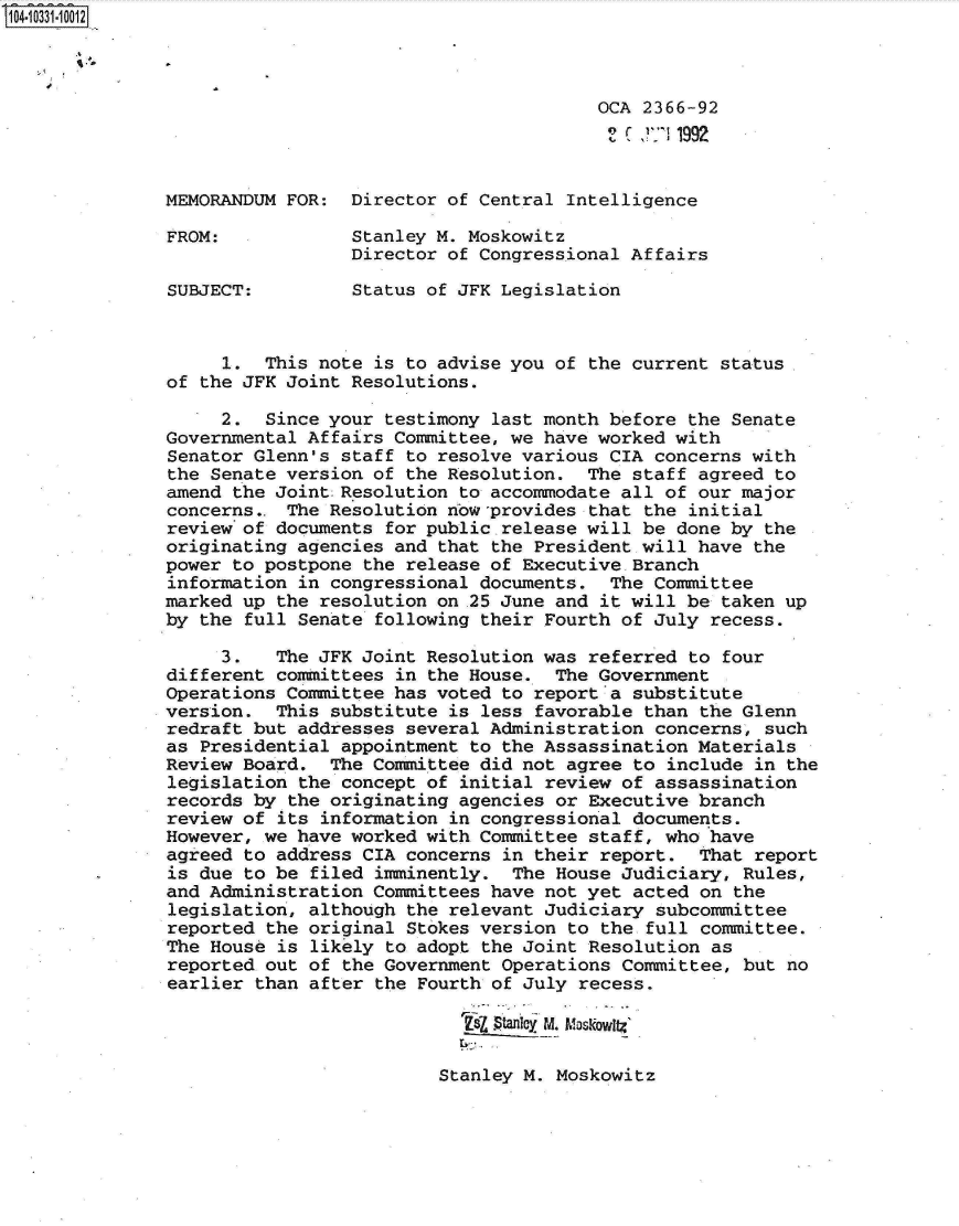 handle is hein.jfk/jfkarch19105 and id is 1 raw text is: 104-10331-10012



                                                       OCA 2366-92
                                                         ') C i11992


               MEMORANDUM FOR:  Director of Central Intelligence

               FROM:            Stanley M. Moskowitz
                                Director of Congressional Affairs

               SUBJECT:         Status of JFK Legislation



                    1.  This note is to advise you of the current status
               of the JFK Joint Resolutions.

                    2.  Since your testimony last month before the Senate
               Governmental Affairs Committee, we have worked with
               Senator Glenn's staff to resolve various CIA concerns with
               the Senate version of the Resolution.  The staff agreed to
               amend the Joint:Resolution to accommodate all of our major
               concerns.. The Resolution now-provides that the initial
               review of documents for public release will be done by the
               originating agencies and that the President will have the
               power to postpone the release of Executive Branch
               information in congressional documents.  The Committee
               marked up the resolution on 25 June and it will be taken up
               by the full Senate following their Fourth of July recess.

                    3.   The JFK Joint Resolution was referred to four
               different committees in the House.  The Government
               Operations Committee has voted to report a substitute
               version.  This substitute is less favorable than the Glenn
               redraft but addresses several Administration concerns, such
               as Presidential appointment to the Assassination Materials
               Review Board.  The Committee did not agree to include in the
               legislation the concept of initial review of assassination
               records by the originating agencies or Executive branch
               review of its information in congressional documents.
               However, we have worked with Committee staff, who have
               agreed to address CIA concerns in their report.  That report
               is due to be filed imminently.  The House Judiciary, Rules,
               and Administration Committees have not yet acted on the
               legislation, although the relevant Judiciary subcommittee
               reported the original Stokes version to the full committee.
               The House is likely to adopt the Joint Resolution as
               reported out of the Government Operations Committee, but no
               earlier than after the Fourth of July recess.

                                          Zf  Wr yM ha.koig


Stanley M. Moskowitz


