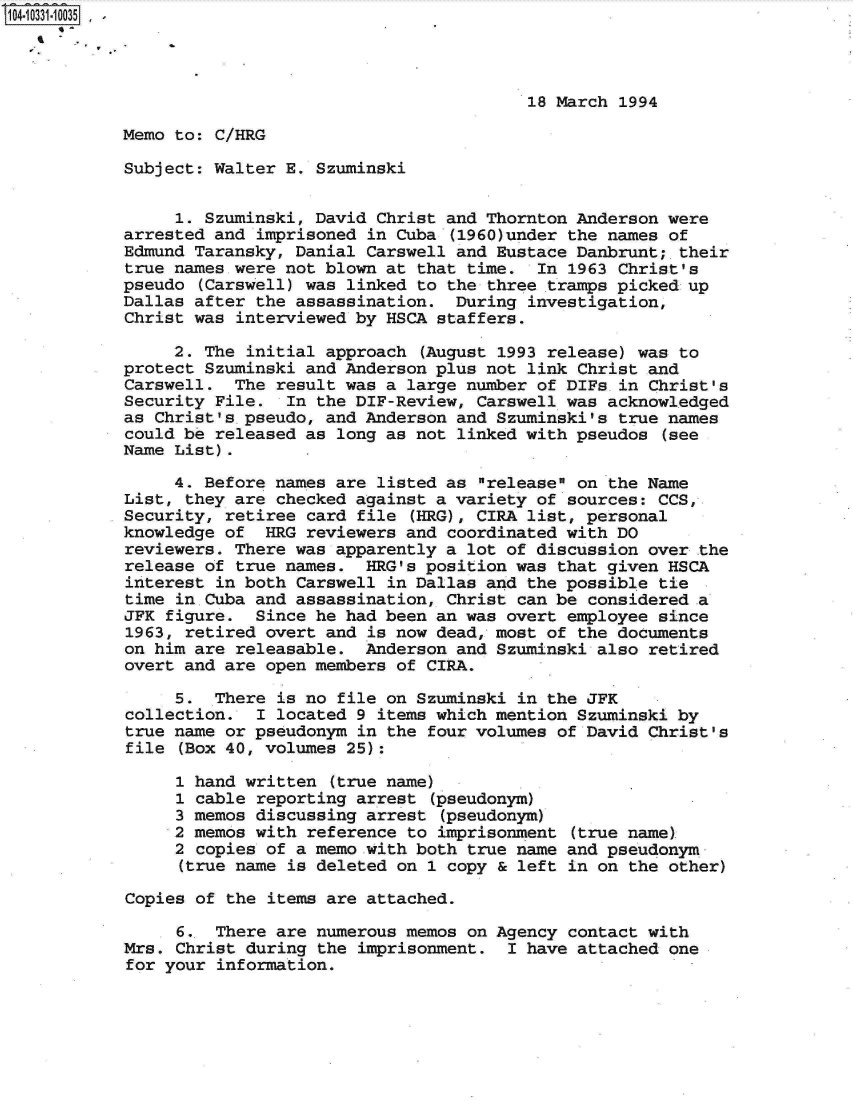 handle is hein.jfk/jfkarch19108 and id is 1 raw text is: 104-10331-10035  -




                                                    18 March 1994

            Memo to: C/HRG

            Subject: Walter E. Szuminski


                 1. Szuminski, David Christ and Thornton Anderson were
            arrested and imprisoned in Cuba (1960)under the names of
            Edmund Taransky, Danial Carswell and Eustace Danbrunt;-their
            true names were not blown at that time.  In 1963 Christ's
            pseudo (Carswell) was linked to the three tramps picked up
            Dallas after the assassination.  During investigation,
            Christ was interviewed by HSCA staffers.

                 2. The initial approach (August 1993 release) was to
            protect Szuminski and Anderson plus not link Christ and
            Carswell.  The result was a large number of DIFs.in Christ's
            Security File.  In the DIF-Review, Carswell was acknowledged
            as Christ's.pseudo, and Anderson and Szuminski's true names
            could be released as long as not linked with pseudos (see
            Name List).

                 4. Before names are listed as release on the Name
            List, they are checked against a variety of sources: CCS,
            Security, retiree card file (HRG), CIRA list, personal
            knowledge of  HRG reviewers and coordinated with DO
            reviewers. There was apparently a lot of discussion over the
            release of true names.  HRG's position was that given HSCA
            interest in both Carswell in Dallas and the possible tie
            time in.Cuba and assassination, Christ can be considered a
            JFK figure.  Since he had been an was overt employee since
            1963, retired overt and is now dead, most of the documents
            on him are releasable.  Anderson and Szuminski also retired
            overt and are open members of CIRA.

                 5.  There is no file on Szuminski in the JFK
            collection.  I located 9 items which mention Szuminski by
            true name or pseudonym in the four volumes of David Christ's
            file (Box 40, volumes 25):

                 1 hand written (true name)
                 1 cable reporting arrest (pseudonym)
                 3 memos discussing arrest (pseudonym)
                 2 memos with reference to imprisonment (true name)
                 2 copies of a memo with both true name and pseudonym
                 (true name is deleted on 1 copy & left in on the other)

            Copies of the items are attached.

                 6.  There are numerous memos on Agency contact with
            Mrs. Christ during the imprisonment.  I have attached one
            for your information.


