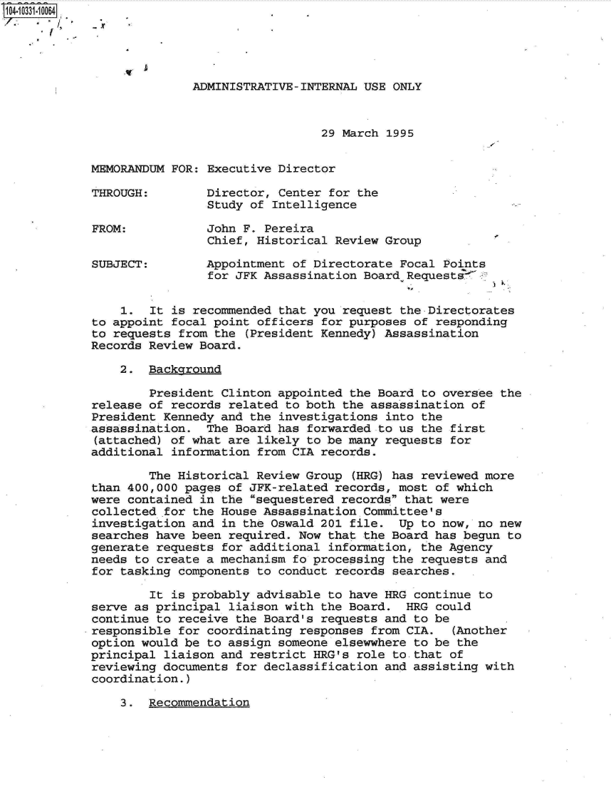 handle is hein.jfk/jfkarch19116 and id is 1 raw text is: 104-10331-10064





                          ADMINISTRATIVE-INTERNAL USE ONLY



                                            29 March 1995


            MEMORANDUM FOR: Executive Director

            THROUGH:        Director, Center for the
                            Study of Intelligence

            FROM:           John F. Pereira
                            Chief, Historical Review Group

            SUBJECT:        Appointment of Directorate Focal Points
                            for JFK Assassination Board Requests


                1.  It is recommended that you request the-Directorates
            to appoint focal point officers for purposes of responding
            to requests from the  (President Kennedy) Assassination
            Records Review Board.

                2.  Background

                    President Clinton appointed the Board to oversee  the
            release of records related to both the assassination of
            President Kennedy and the investigations into the
            assassination.  The Board has forwarded to us the first
            (attached) of what are likely to be many requests for
            additional information from CIA records.

                    The Historical Review Group  (HRG) has reviewed more
            than 400,000 pages of JFK-related records, most of which
            were contained in the sequestered records that were
            collected for the House Assassination Committee's
            investigation and in the Oswald 201 file.  Up to now, no new
            searches have been required. Now that the Board has begun to
            generate requests for additional information, the Agency
            needs to create a mechanism fo processing the requests and
            for tasking components to conduct records searches.

                    It is probably advisable to have HRG continue to
            serve as principal liaison with the Board.  HRG could
            continue to receive the Board's requests and to be
            responsible for coordinating responses from CIA.   (Another
            option would be to assign someone elsewwhere to be the
            principal liaison and restrict HRG's role to that of
            reviewing documents for declassification and assisting with
            coordination.)


3.  Recommendation



