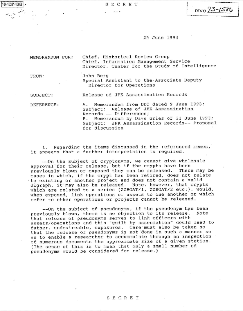 handle is hein.jfk/jfkarch19118 and id is 1 raw text is: 
SECRET


25 June 1993


MEMORANDUM FOR:



FROM:



SUBJECT:


REFERENCE:


Chief, Historical Review Group
Chief, Information Management Service
Director, Center for the Study of Intelligence

John Berg
Special Assistant to the Associate Deputy
  Director for Operations

Release of JFK Assassination Records

A.  Memorandum from DDO dated 9 June 1993:
Subject:  Release of JFK Assassination
Records -- Differences;
B.  Memorandum by Dave Gries of 22 June 1993:
Subject:  JFK Assassination Records-- Proposal
for discussion


    1.  Regarding the items discussed in the referenced memos,
it appears that a further interpretation is required.

    --On the subject of cryptonyms, we cannot give wholesale
approval-for their release, but if the crypts have been
previously blown or exposed they can be released.  There may be
cases in which, if the crypt has been retired, does not relate
to existing or another project and does not contain a valid
digraph, it may also be released.  Note, however, that crypts
which are related to a series (ZZBOAT/1, ZZBOAT/2 etc.), would,
when exposed, link operations or assets to one another or which
refer to other operations or projects cannot be released.

    --On the subject of pseudonyms, if the pseudonym has been
previously blown, there is no objection to its release.  Note
that release of pseudonyms serves to link officers with
assets/operations and this guilt by association could lead to
futher, undesireable, exposures.  Care-must also be taken so
that the release of pseudonyms is not done in such a manner so
as to enable a researcher to accummulate through an inspection
of numerous documents the approximate size of a given station.
(The sense of this is to mean that only a small number of
pseudonyms would be considered for release.)


SECRET


LD10/02_I


